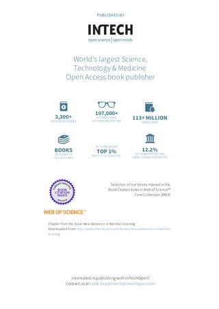 3,300+
OPEN ACCESSBOOKS
107,000+
INTERNATIONAL
AUTHORSAND EDITORS
113+ MILLION
DOWNLOADS
BOOKS
DELIVERED TO
151 COUNTRIES
AUTHORSAMONG
TOP 1%
MOST CITED SCIENTIST
12.2%
AUTHORSAND EDITORS
FROM TOP500UNIVERSITIES
Selection of our books indexed in the
Book Citation Index in Web of Science™
Core Collection (BKCI)
Chapter from the book New Advances in Machine Learning
Downloaded from: http://www.intechopen.com/books/new-advances-in-machine-
learning
PUBLISHED BY
World's largest Science,
Technology & Medicine
Open Access book publisher
Interested in publishing with InTechOpen?
Contact us at book.department@intechopen.com
 