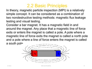 2.2 Basic Principles
In theory, magnetic particle inspection (MPI) is a relatively
simple concept. It can be considered as a combination of
two nondestructive testing methods: magnetic flux leakage
testing and visual testing.
Consider a bar magnet. It has a magnetic field in and
around the magnet. Any place that a magnetic line of force
exits or enters the magnet is called a pole. A pole where a
magnetic line of force exits the magnet is called a north pole
and a pole where a line of force enters the magnet is called
a south pole.
6/3/2021 SHIVAM SHARMA 10
 