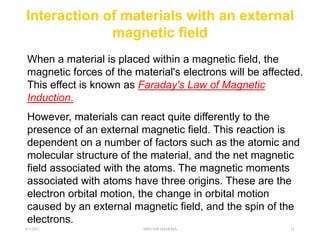 Interaction of materials with an external
magnetic field
When a material is placed within a magnetic field, the
magnetic forces of the material's electrons will be affected.
This effect is known as Faraday's Law of Magnetic
Induction.
However, materials can react quite differently to the
presence of an external magnetic field. This reaction is
dependent on a number of factors such as the atomic and
molecular structure of the material, and the net magnetic
field associated with the atoms. The magnetic moments
associated with atoms have three origins. These are the
electron orbital motion, the change in orbital motion
caused by an external magnetic field, and the spin of the
electrons.
6/3/2021 SHIVAM SHARMA 11
 