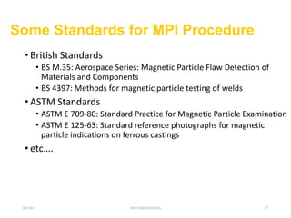 Some Standards for MPI Procedure
• British Standards
• BS M.35: Aerospace Series: Magnetic Particle Flaw Detection of
Materials and Components
• BS 4397: Methods for magnetic particle testing of welds
• ASTM Standards
• ASTM E 709-80: Standard Practice for Magnetic Particle Examination
• ASTM E 125-63: Standard reference photographs for magnetic
particle indications on ferrous castings
• etc….
6/3/2021 SHIVAM SHARMA 27
 