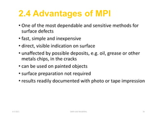 2.4 Advantages of MPI
• One of the most dependable and sensitive methods for
surface defects
• fast, simple and inexpensive
• direct, visible indication on surface
• unaffected by possible deposits, e.g. oil, grease or other
metals chips, in the cracks
• can be used on painted objects
• surface preparation not required
• results readily documented with photo or tape impression
6/3/2021 SHIVAM SHARMA 28
 