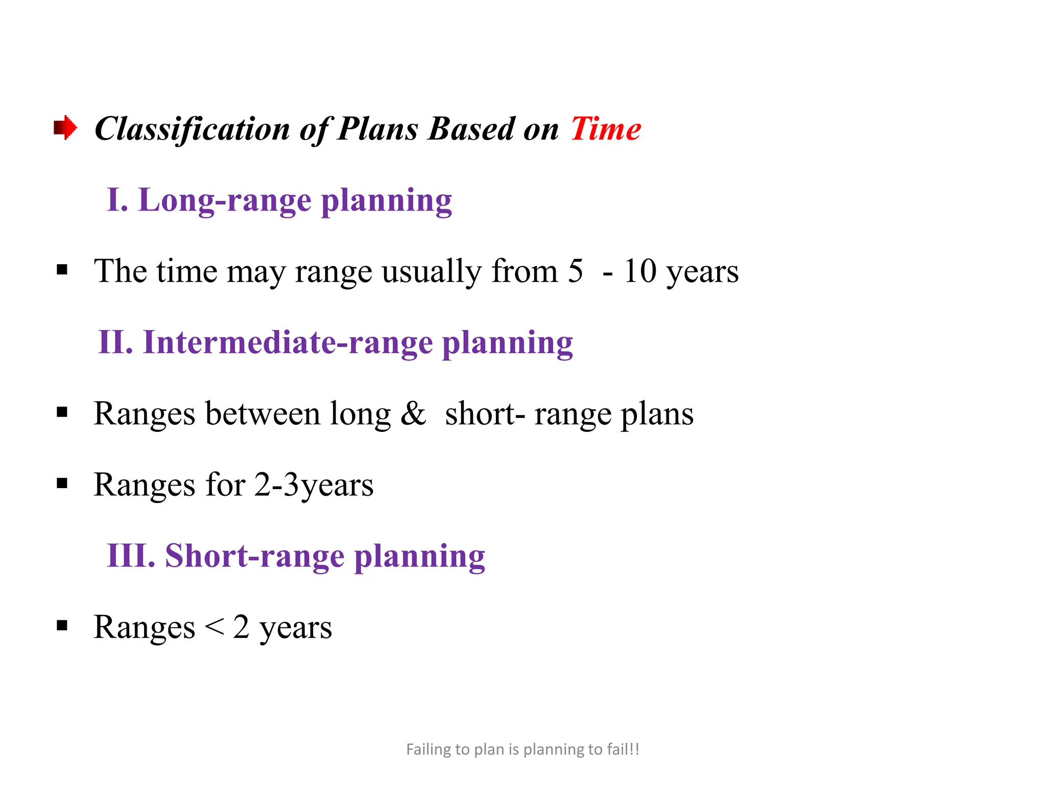 Classification of Plans Based on Time
I. Long-range planning
 The time may range usually from 5 - 10 years
II. Intermediate-range planning
 Ranges between long & short- range plans
 Ranges for 2-3years
III. Short-range planning
 Ranges < 2 years
Failing to plan is planning to fail!!
 