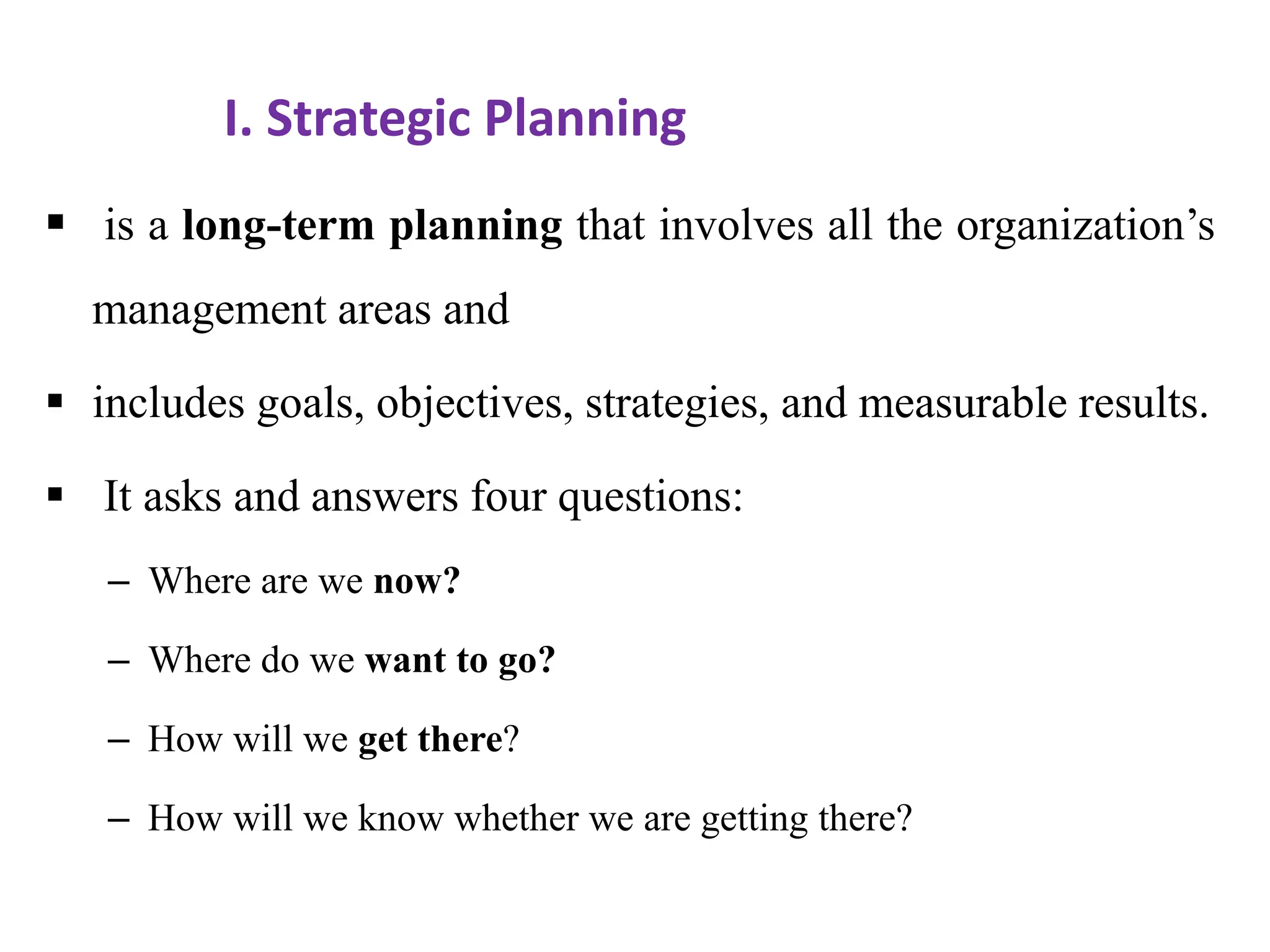 I. Strategic Planning
 is a long-term planning that involves all the organization’s
management areas and
 includes goals, objectives, strategies, and measurable results.
 It asks and answers four questions:
– Where are we now?
– Where do we want to go?
– How will we get there?
– How will we know whether we are getting there?
 