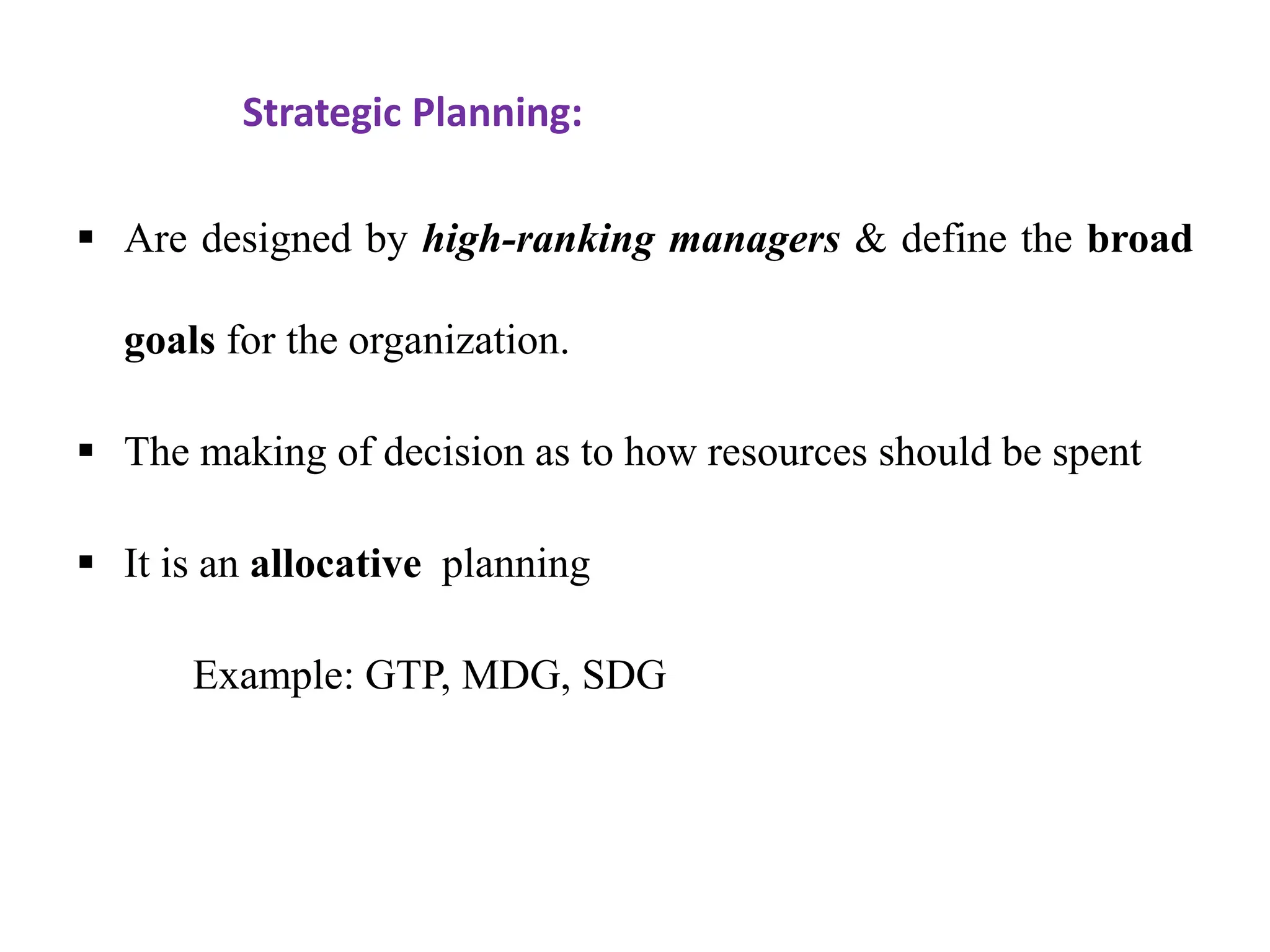 Strategic Planning:
 Are designed by high-ranking managers & define the broad
goals for the organization.
 The making of decision as to how resources should be spent
 It is an allocative planning
Example: GTP, MDG, SDG
 