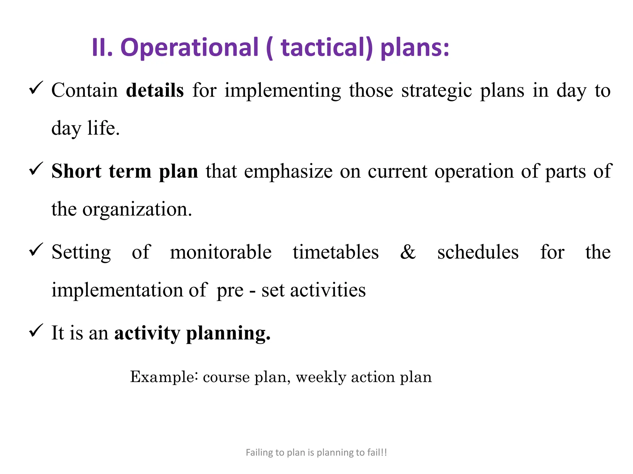II. Operational ( tactical) plans:
 Contain details for implementing those strategic plans in day to
day life.
 Short term plan that emphasize on current operation of parts of
the organization.
 Setting of monitorable timetables & schedules for the
implementation of pre - set activities
 It is an activity planning.
Example: course plan, weekly action plan
Failing to plan is planning to fail!!
 