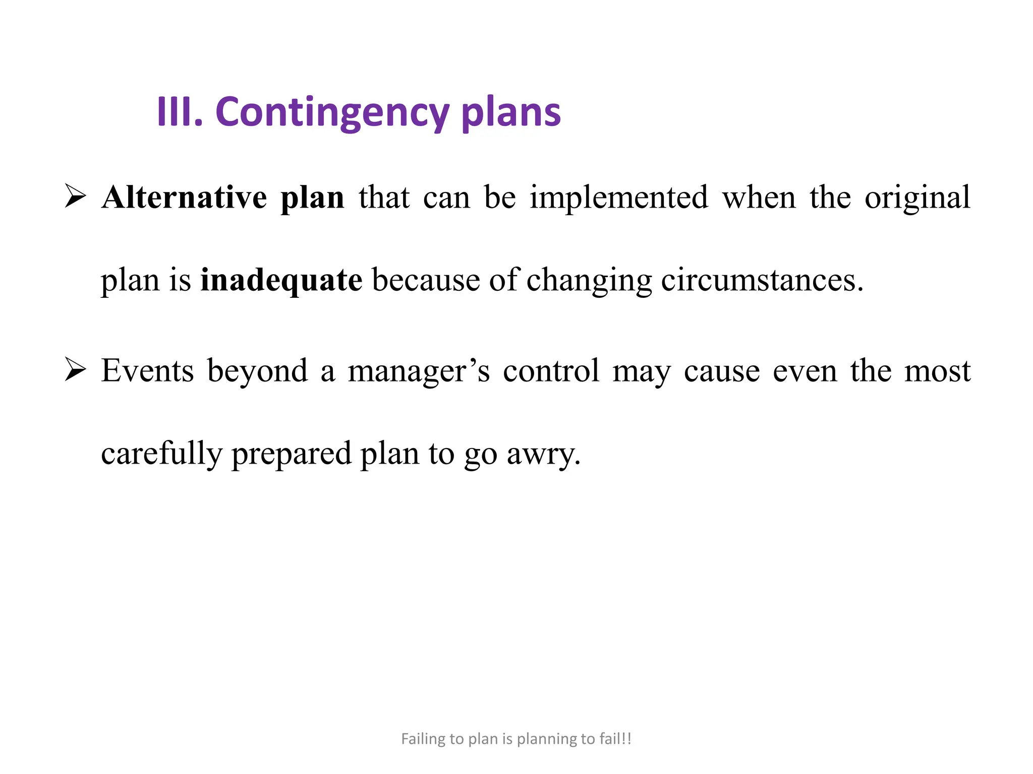 III. Contingency plans
 Alternative plan that can be implemented when the original
plan is inadequate because of changing circumstances.
 Events beyond a manager’s control may cause even the most
carefully prepared plan to go awry.
Failing to plan is planning to fail!!
 