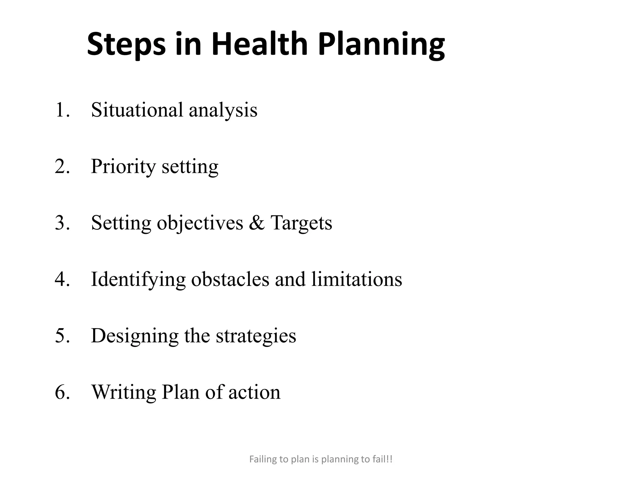 Steps in Health Planning
1. Situational analysis
2. Priority setting
3. Setting objectives & Targets
4. Identifying obstacles and limitations
5. Designing the strategies
6. Writing Plan of action
Failing to plan is planning to fail!!
 