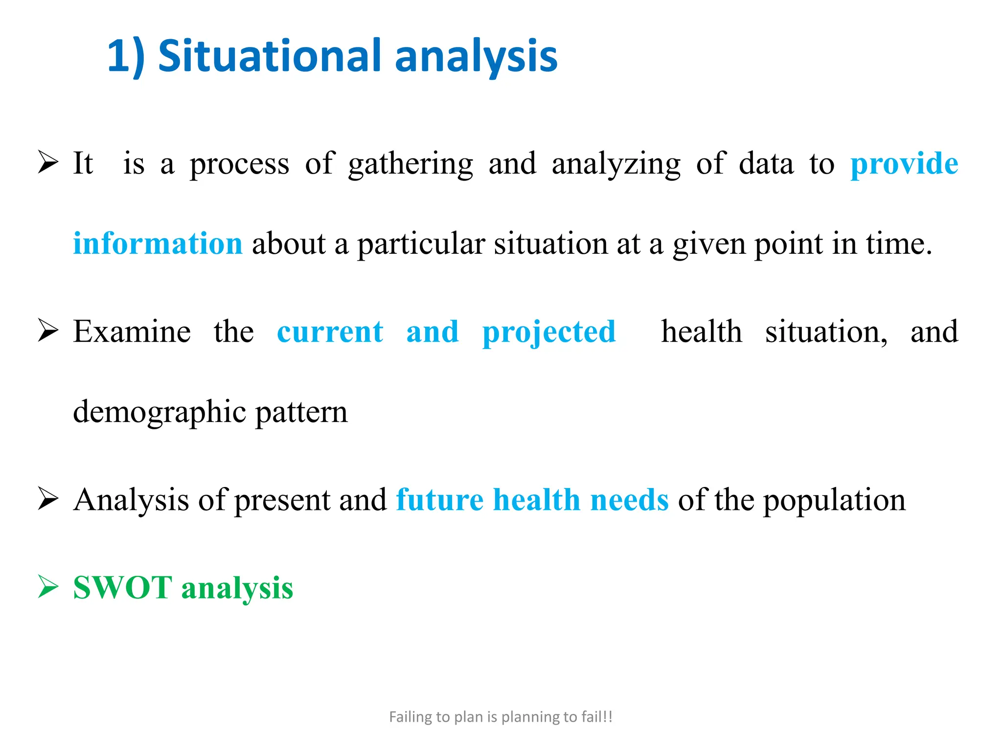 1) Situational analysis
 It is a process of gathering and analyzing of data to provide
information about a particular situation at a given point in time.
 Examine the current and projected health situation, and
demographic pattern
 Analysis of present and future health needs of the population
 SWOT analysis
Failing to plan is planning to fail!!
 