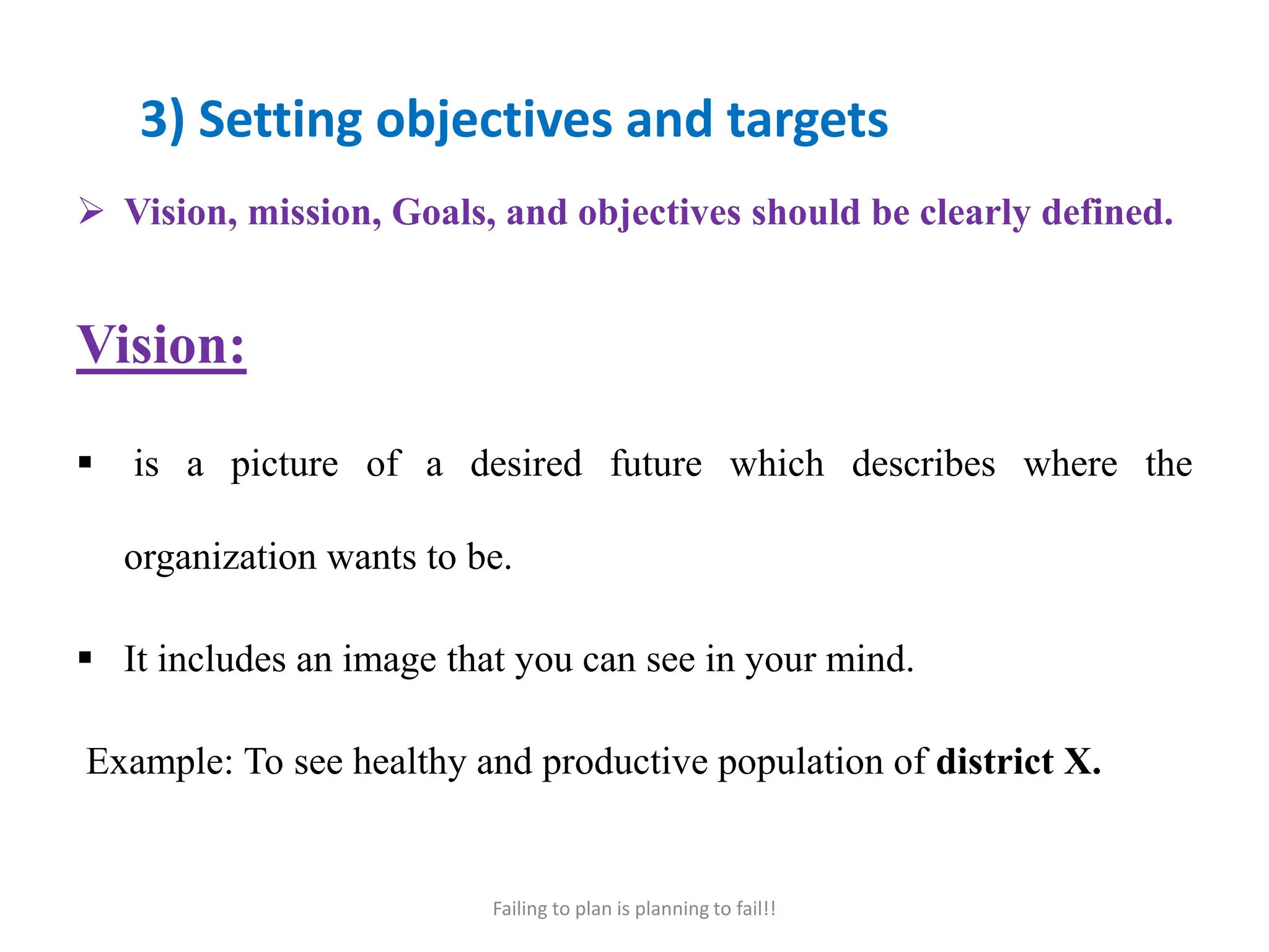 3) Setting objectives and targets
 Vision, mission, Goals, and objectives should be clearly defined.
Vision:
 is a picture of a desired future which describes where the
organization wants to be.
 It includes an image that you can see in your mind.
Example: To see healthy and productive population of district X.
Failing to plan is planning to fail!!
 