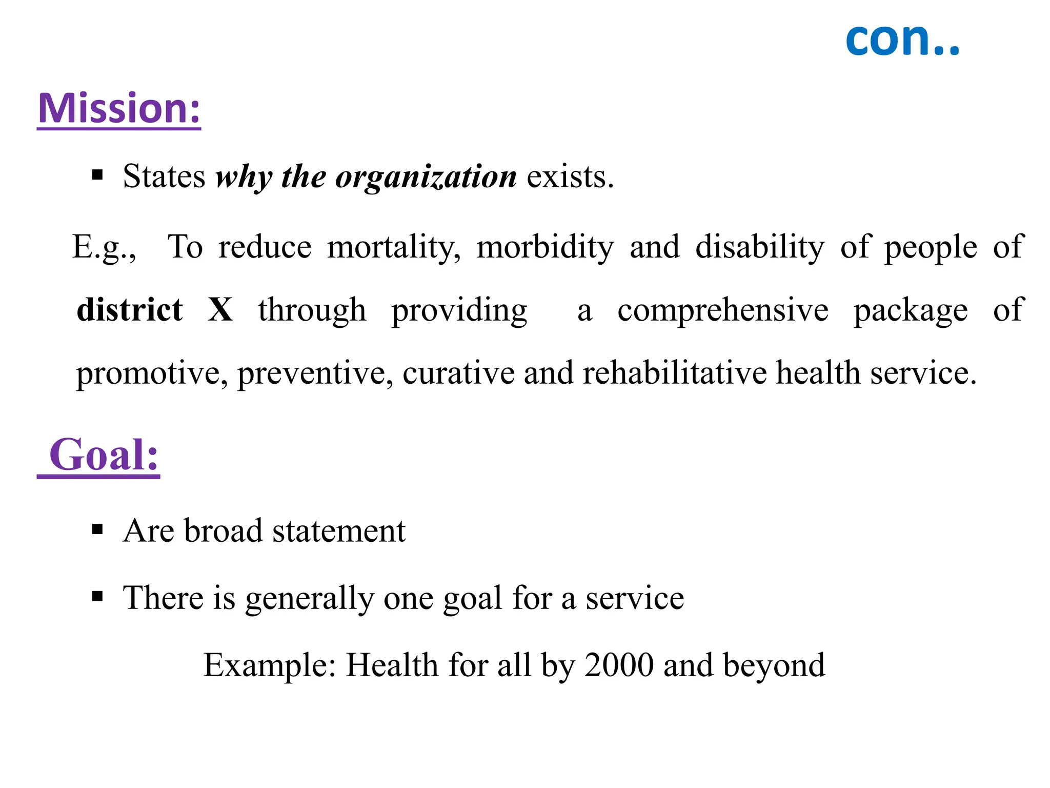 con..
Mission:
 States why the organization exists.
E.g., To reduce mortality, morbidity and disability of people of
district X through providing a comprehensive package of
promotive, preventive, curative and rehabilitative health service.
Goal:
 Are broad statement
 There is generally one goal for a service
Example: Health for all by 2000 and beyond
 