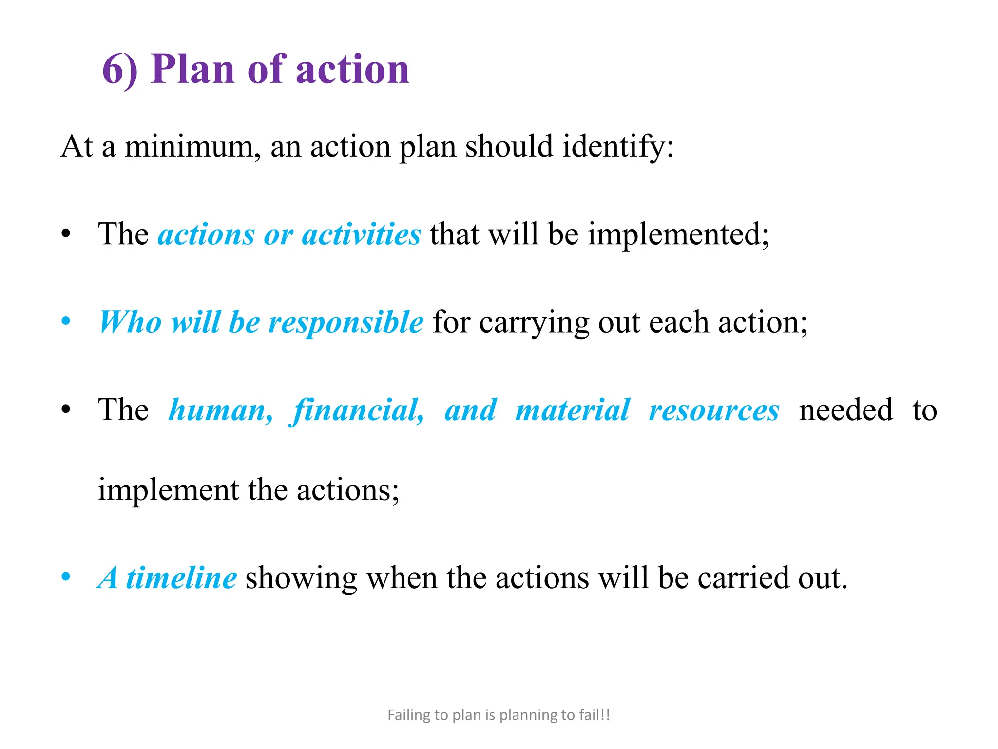6) Plan of action
At a minimum, an action plan should identify:
• The actions or activities that will be implemented;
• Who will be responsible for carrying out each action;
• The human, financial, and material resources needed to
implement the actions;
• A timeline showing when the actions will be carried out.
Failing to plan is planning to fail!!
 