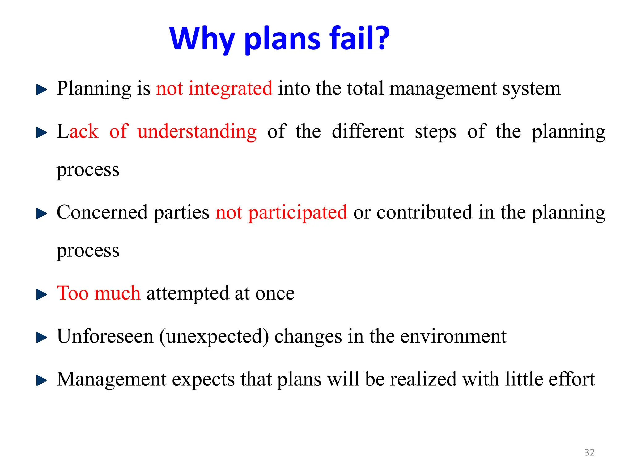 Why plans fail?
Planning is not integrated into the total management system
Lack of understanding of the different steps of the planning
process
Concerned parties not participated or contributed in the planning
process
Too much attempted at once
Unforeseen (unexpected) changes in the environment
Management expects that plans will be realized with little effort
32
 