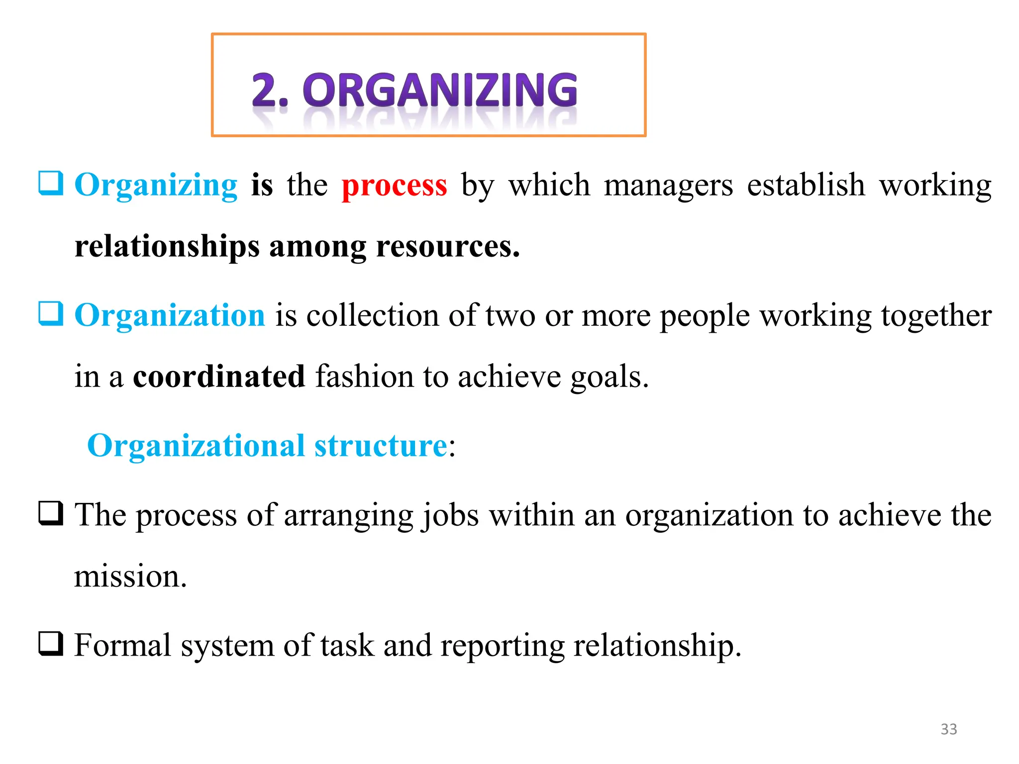  Organizing is the process by which managers establish working
relationships among resources.
 Organization is collection of two or more people working together
in a coordinated fashion to achieve goals.
Organizational structure:
 The process of arranging jobs within an organization to achieve the
mission.
 Formal system of task and reporting relationship.
33
 
