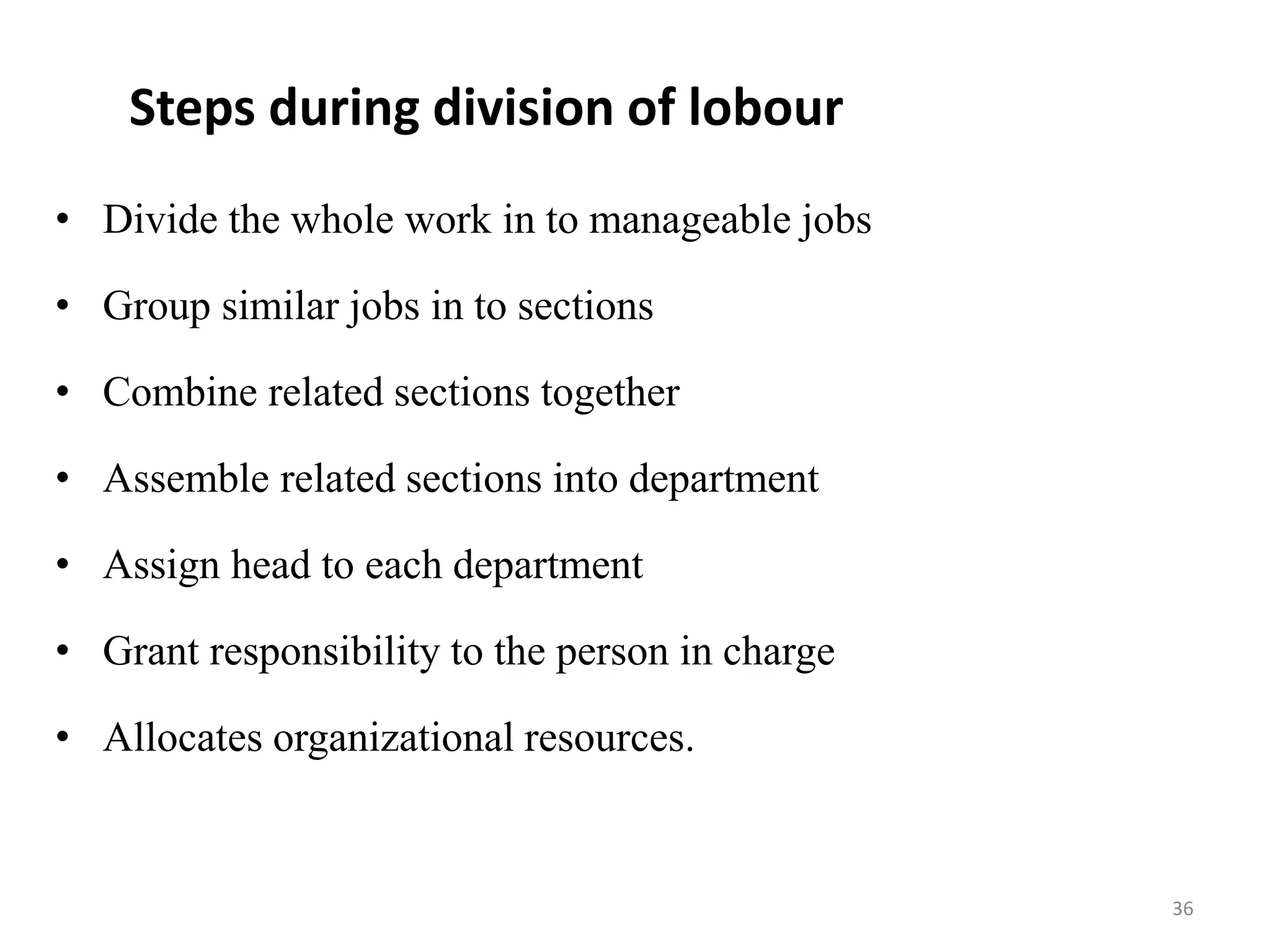 Steps during division of lobour
• Divide the whole work in to manageable jobs
• Group similar jobs in to sections
• Combine related sections together
• Assemble related sections into department
• Assign head to each department
• Grant responsibility to the person in charge
• Allocates organizational resources.
36
 