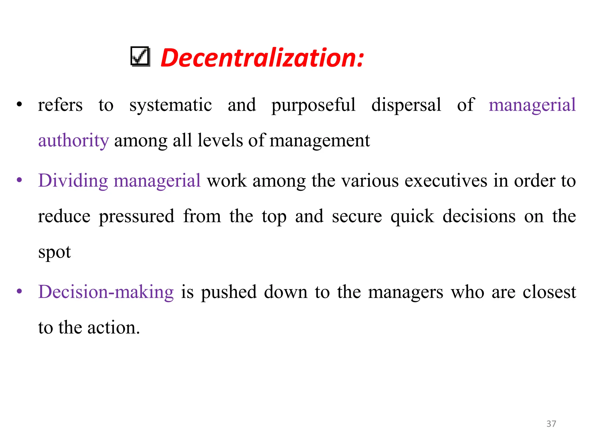 Decentralization:
• refers to systematic and purposeful dispersal of managerial
authority among all levels of management
• Dividing managerial work among the various executives in order to
reduce pressured from the top and secure quick decisions on the
spot
• Decision-making is pushed down to the managers who are closest
to the action.
37
 