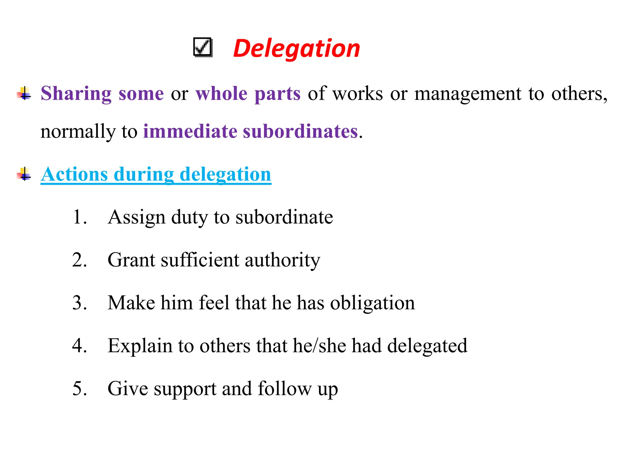 Delegation
Sharing some or whole parts of works or management to others,
normally to immediate subordinates.
Actions during delegation
1. Assign duty to subordinate
2. Grant sufficient authority
3. Make him feel that he has obligation
4. Explain to others that he/she had delegated
5. Give support and follow up
 