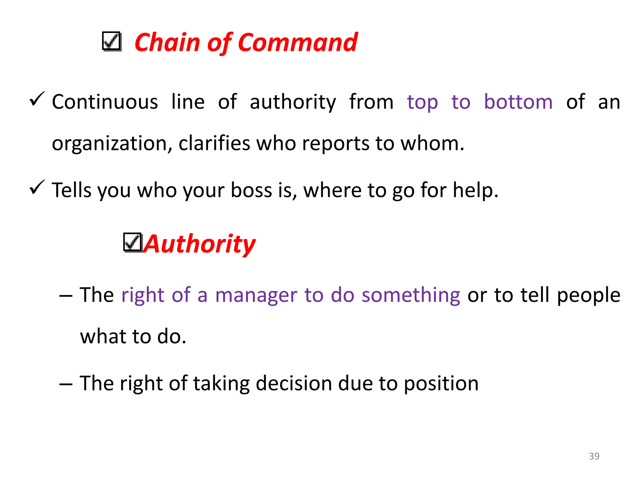 Chain of Command
 Continuous line of authority from top to bottom of an
organization, clarifies who reports to whom.
 Tells you who your boss is, where to go for help.
Authority
– The right of a manager to do something or to tell people
what to do.
– The right of taking decision due to position
39
 
