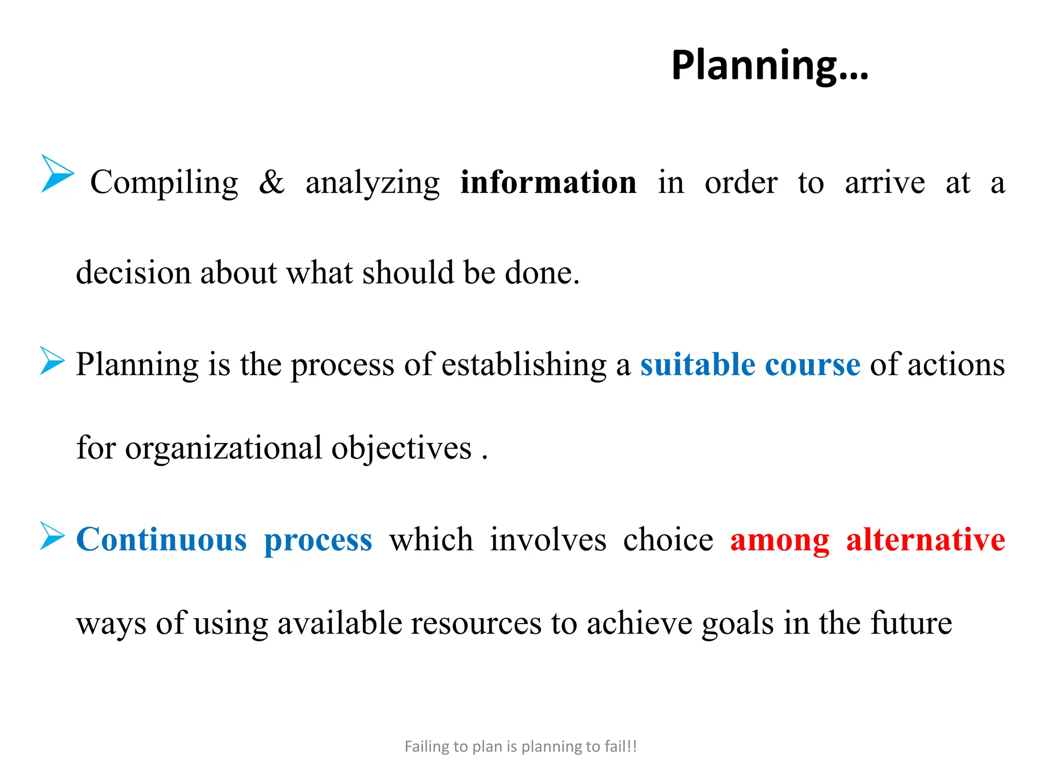 Planning…
 Compiling & analyzing information in order to arrive at a
decision about what should be done.
 Planning is the process of establishing a suitable course of actions
for organizational objectives .
 Continuous process which involves choice among alternative
ways of using available resources to achieve goals in the future
Failing to plan is planning to fail!!
 