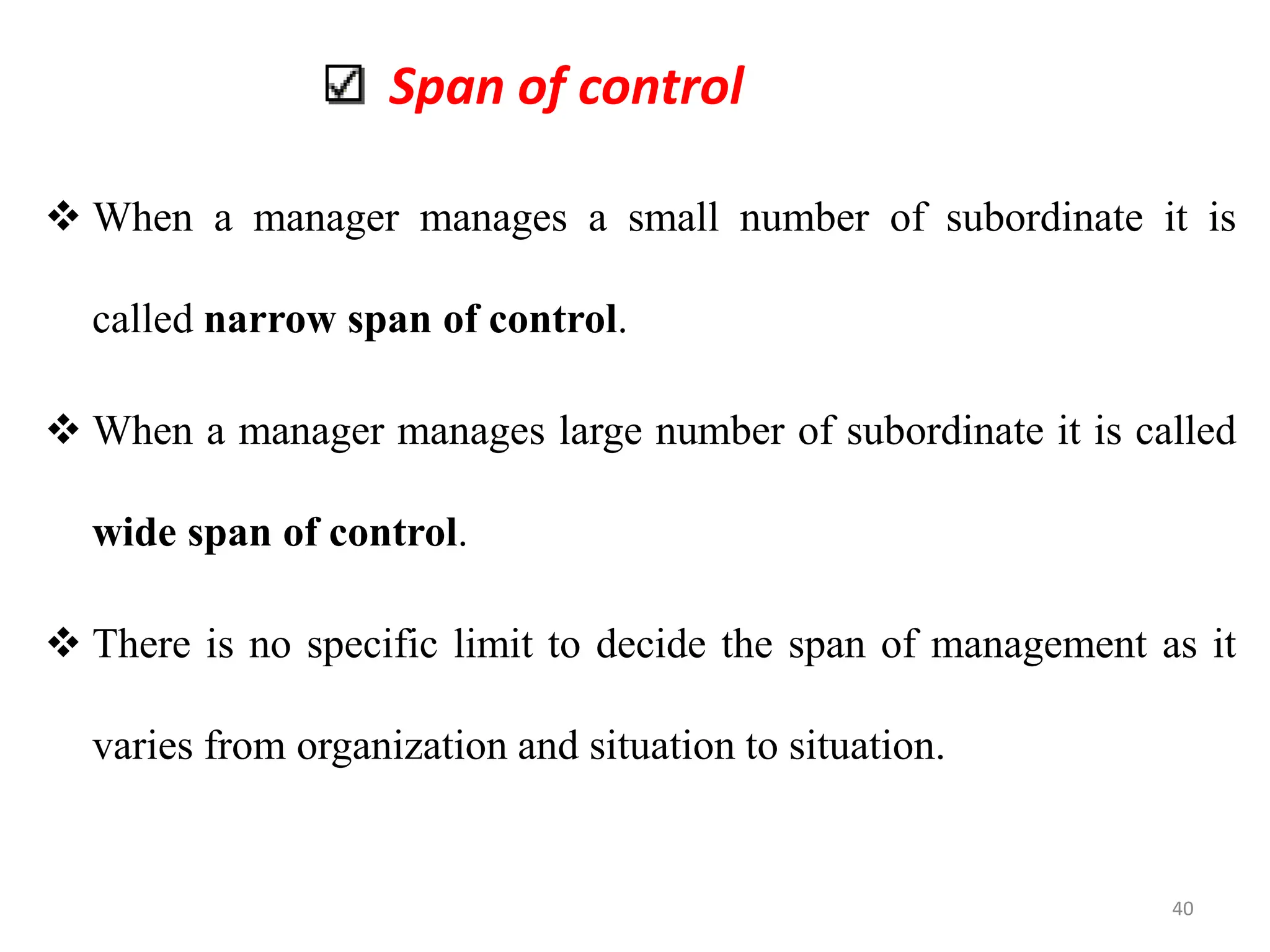 Span of control
 When a manager manages a small number of subordinate it is
called narrow span of control.
 When a manager manages large number of subordinate it is called
wide span of control.
 There is no specific limit to decide the span of management as it
varies from organization and situation to situation.
40
 