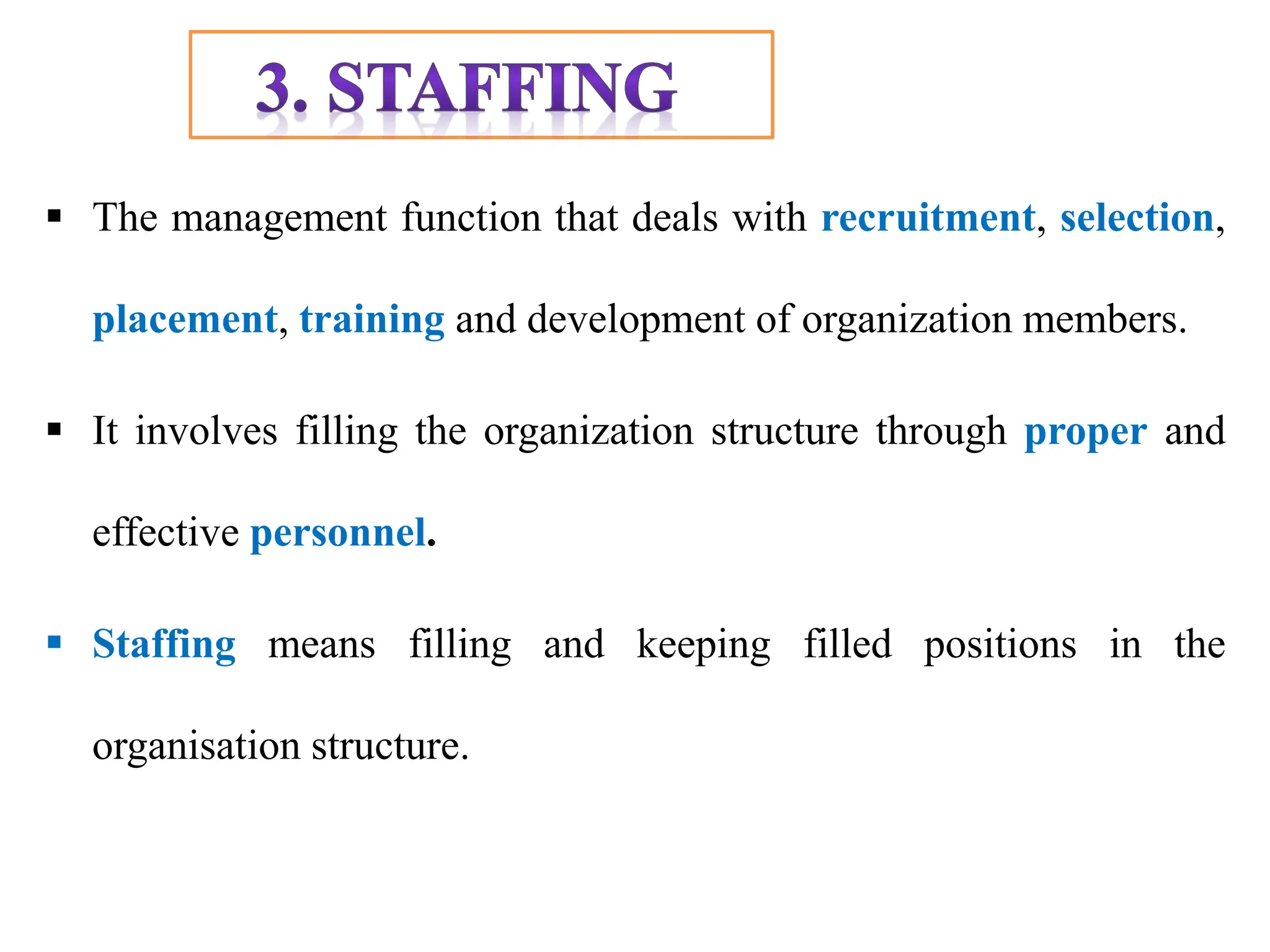 The management function that deals with recruitment, selection,
placement, training and development of organization members.
 It involves filling the organization structure through proper and
effective personnel.
 Staffing means filling and keeping filled positions in the
organisation structure.
 