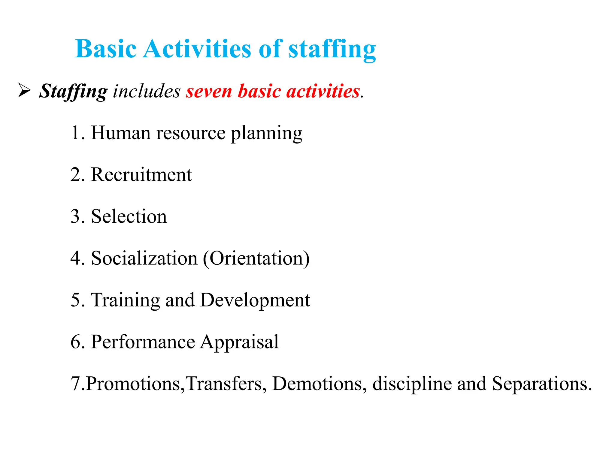 Basic Activities of staffing
 Staffing includes seven basic activities.
1. Human resource planning
2. Recruitment
3. Selection
4. Socialization (Orientation)
5. Training and Development
6. Performance Appraisal
7.Promotions,Transfers, Demotions, discipline and Separations.
 