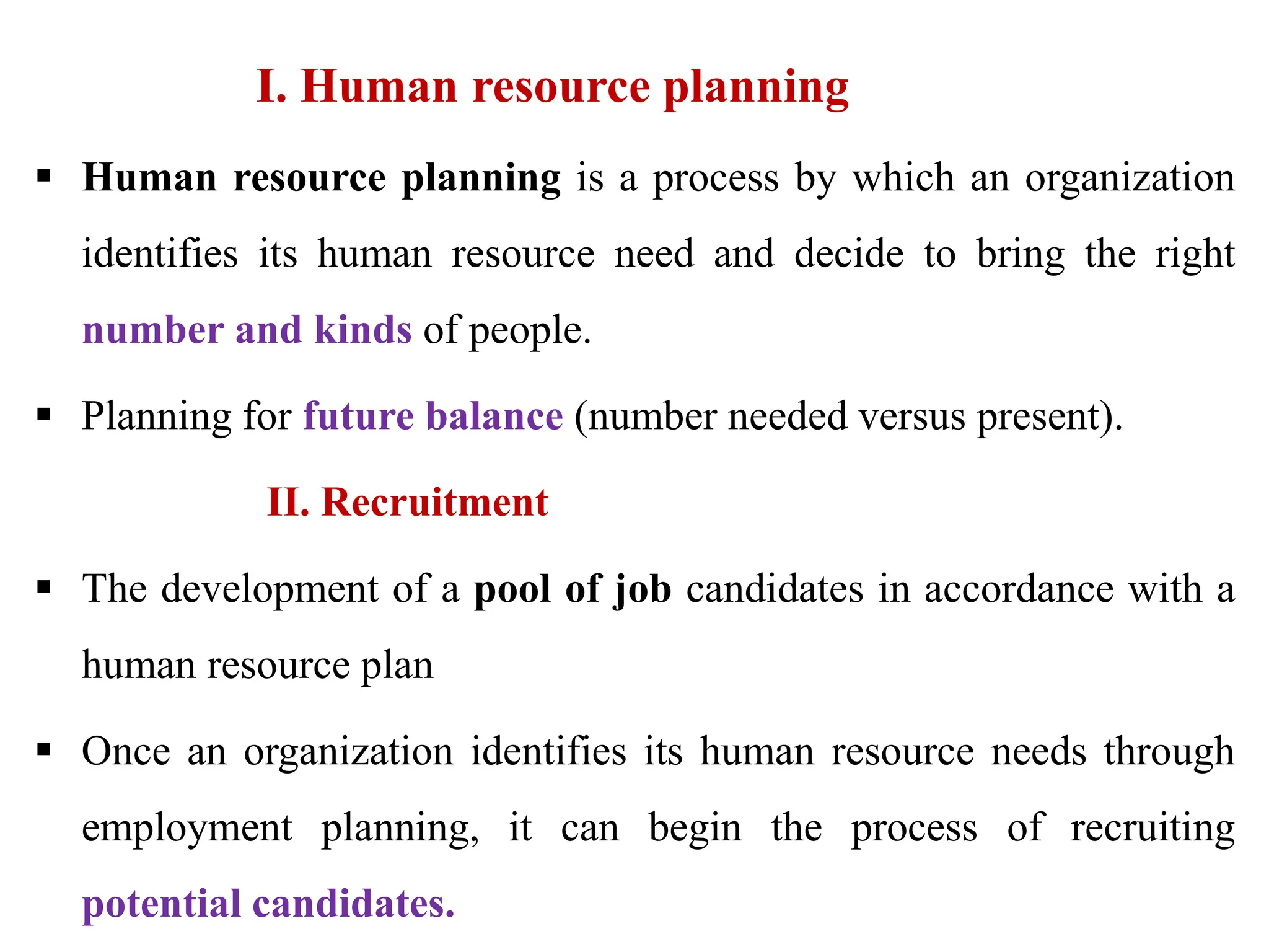 I. Human resource planning
 Human resource planning is a process by which an organization
identifies its human resource need and decide to bring the right
number and kinds of people.
 Planning for future balance (number needed versus present).
II. Recruitment
 The development of a pool of job candidates in accordance with a
human resource plan
 Once an organization identifies its human resource needs through
employment planning, it can begin the process of recruiting
potential candidates.
 