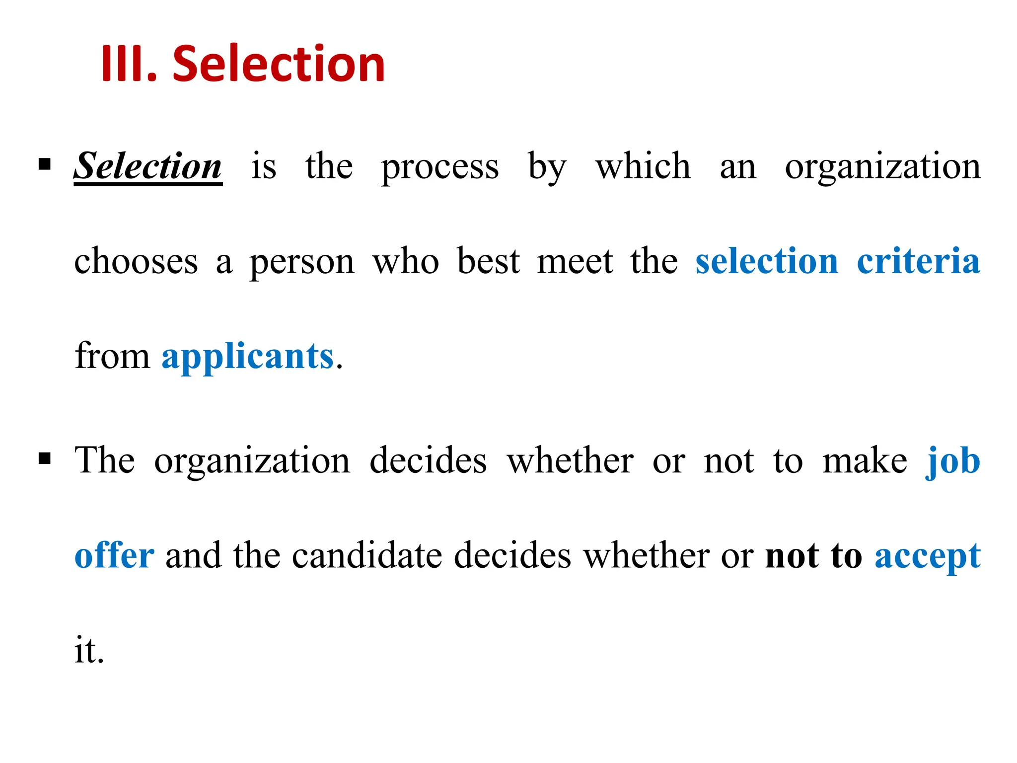III. Selection
 Selection is the process by which an organization
chooses a person who best meet the selection criteria
from applicants.
 The organization decides whether or not to make job
offer and the candidate decides whether or not to accept
it.
 