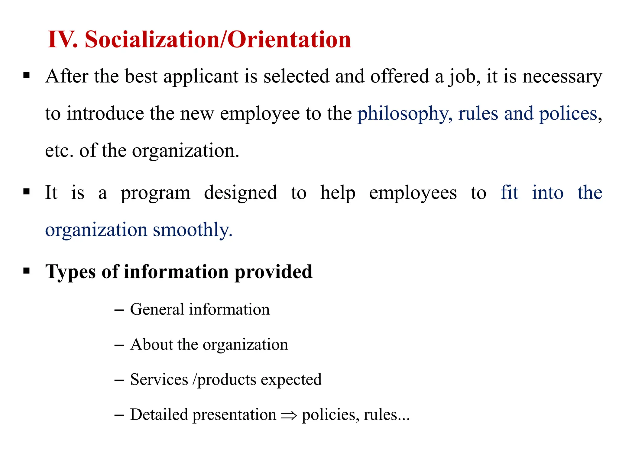 IV. Socialization/Orientation
 After the best applicant is selected and offered a job, it is necessary
to introduce the new employee to the philosophy, rules and polices,
etc. of the organization.
 It is a program designed to help employees to fit into the
organization smoothly.
 Types of information provided
– General information
– About the organization
– Services /products expected
– Detailed presentation  policies, rules...
 