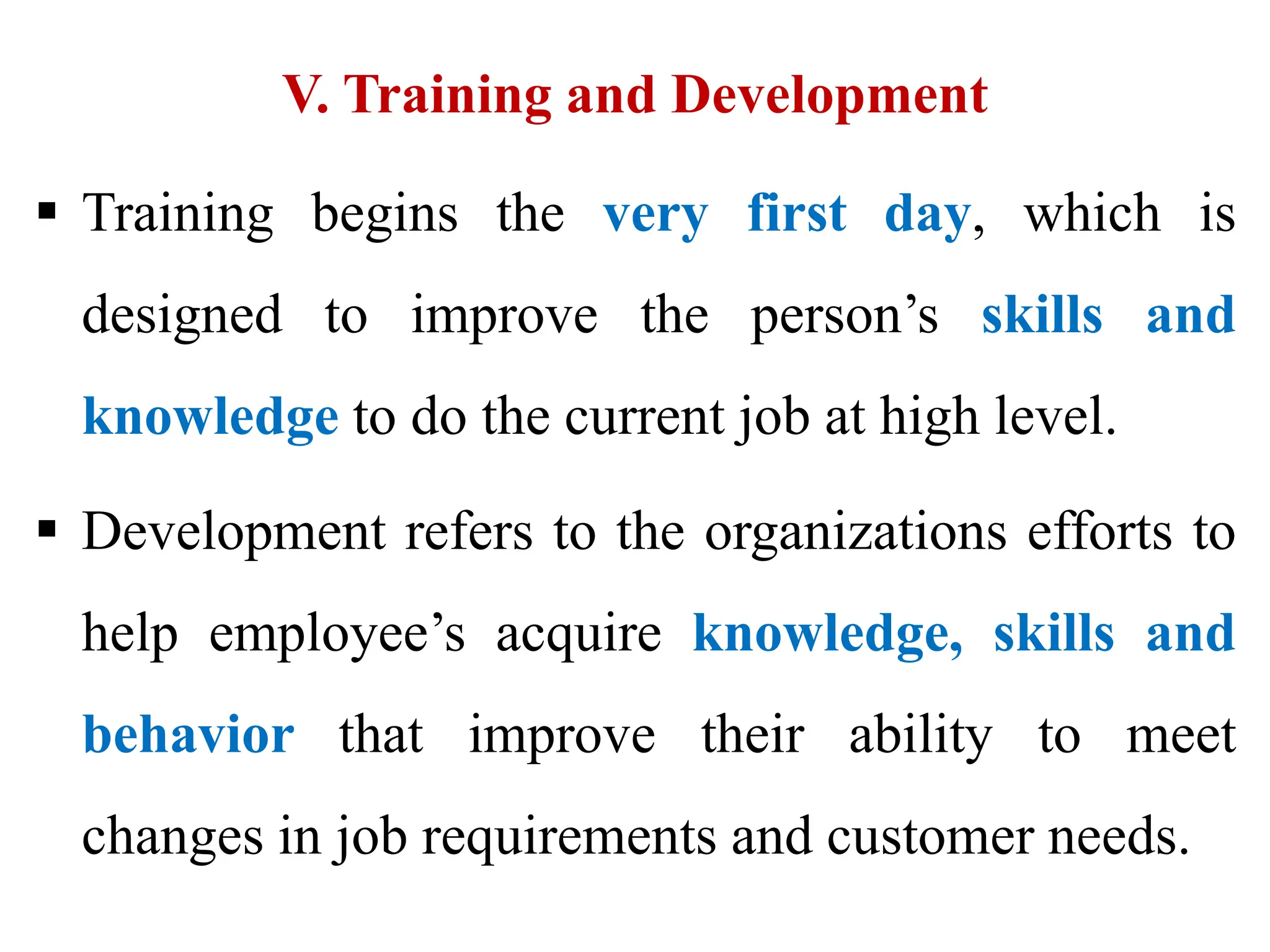 V. Training and Development
 Training begins the very first day, which is
designed to improve the person’s skills and
knowledge to do the current job at high level.
 Development refers to the organizations efforts to
help employee’s acquire knowledge, skills and
behavior that improve their ability to meet
changes in job requirements and customer needs.
 