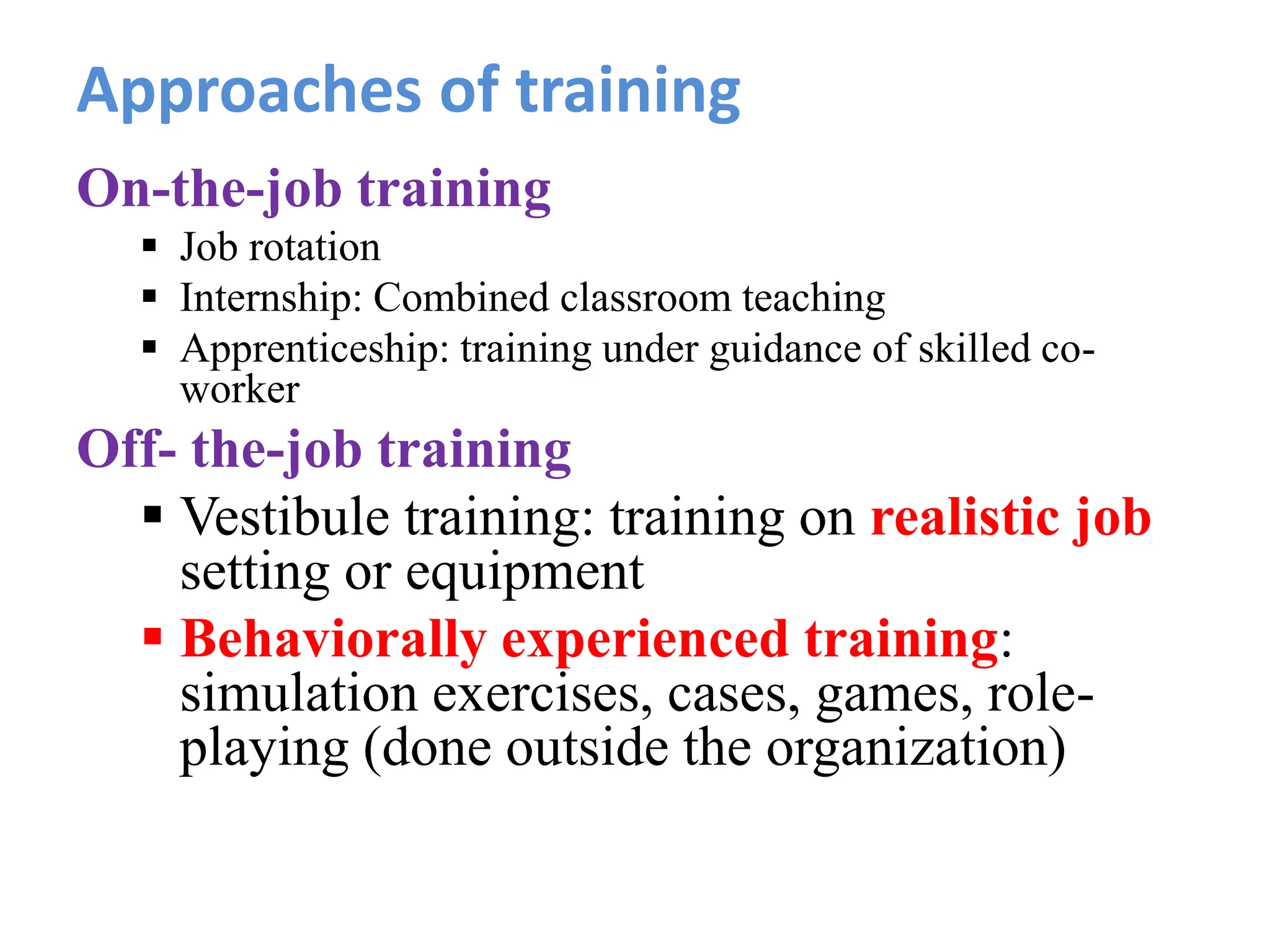 Approaches of training
On-the-job training
 Job rotation
 Internship: Combined classroom teaching
 Apprenticeship: training under guidance of skilled co-
worker
Off- the-job training
 Vestibule training: training on realistic job
setting or equipment
 Behaviorally experienced training:
simulation exercises, cases, games, role-
playing (done outside the organization)
 