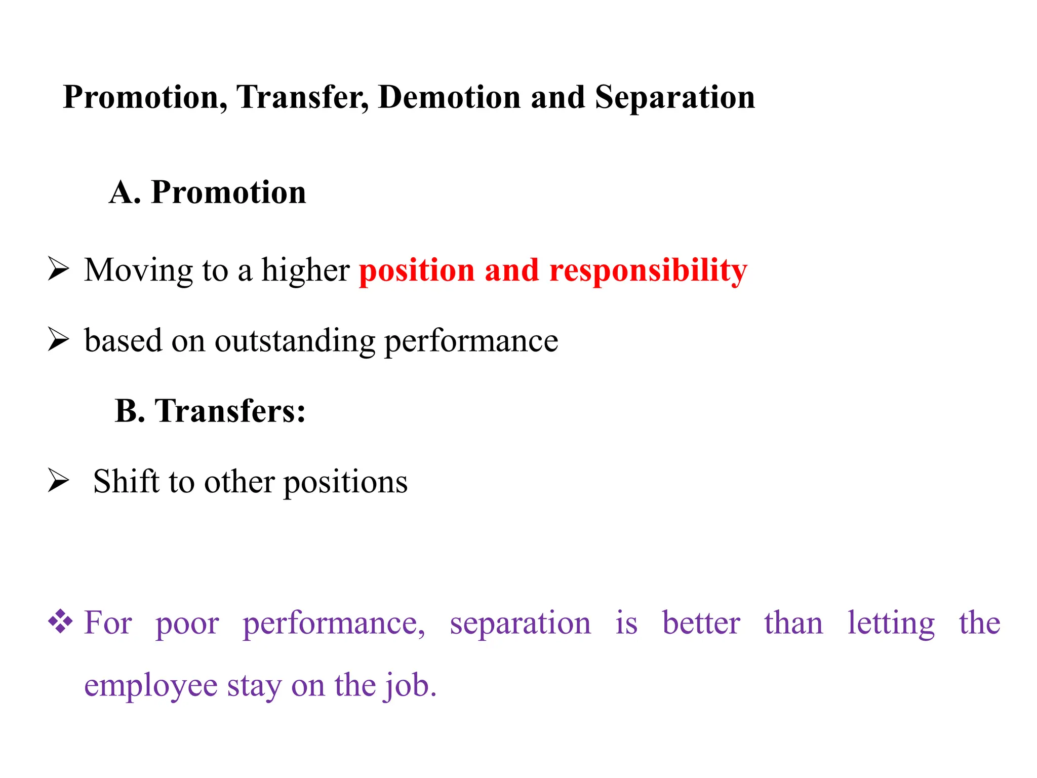 Promotion, Transfer, Demotion and Separation
A. Promotion
 Moving to a higher position and responsibility
 based on outstanding performance
B. Transfers:
 Shift to other positions
 For poor performance, separation is better than letting the
employee stay on the job.
 