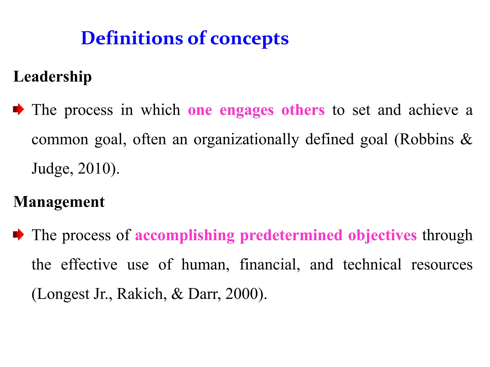 Definitions of concepts
Leadership
The process in which one engages others to set and achieve a
common goal, often an organizationally defined goal (Robbins &
Judge, 2010).
Management
The process of accomplishing predetermined objectives through
the effective use of human, financial, and technical resources
(Longest Jr., Rakich, & Darr, 2000).
 