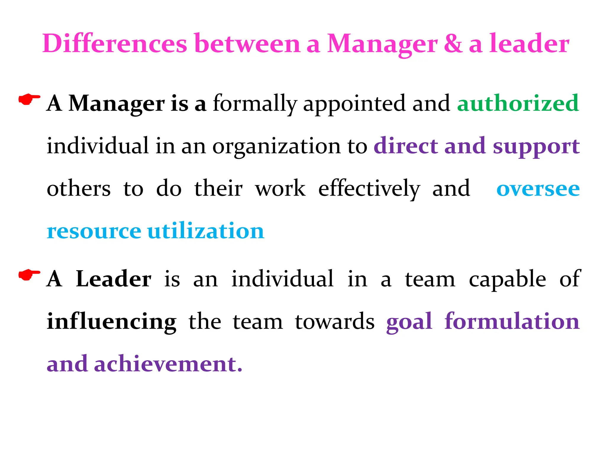 Differences between a Manager & a leader
A Manager is a formally appointed and authorized
individual in an organization to direct and support
others to do their work effectively and oversee
resource utilization
A Leader is an individual in a team capable of
influencing the team towards goal formulation
and achievement.
 
