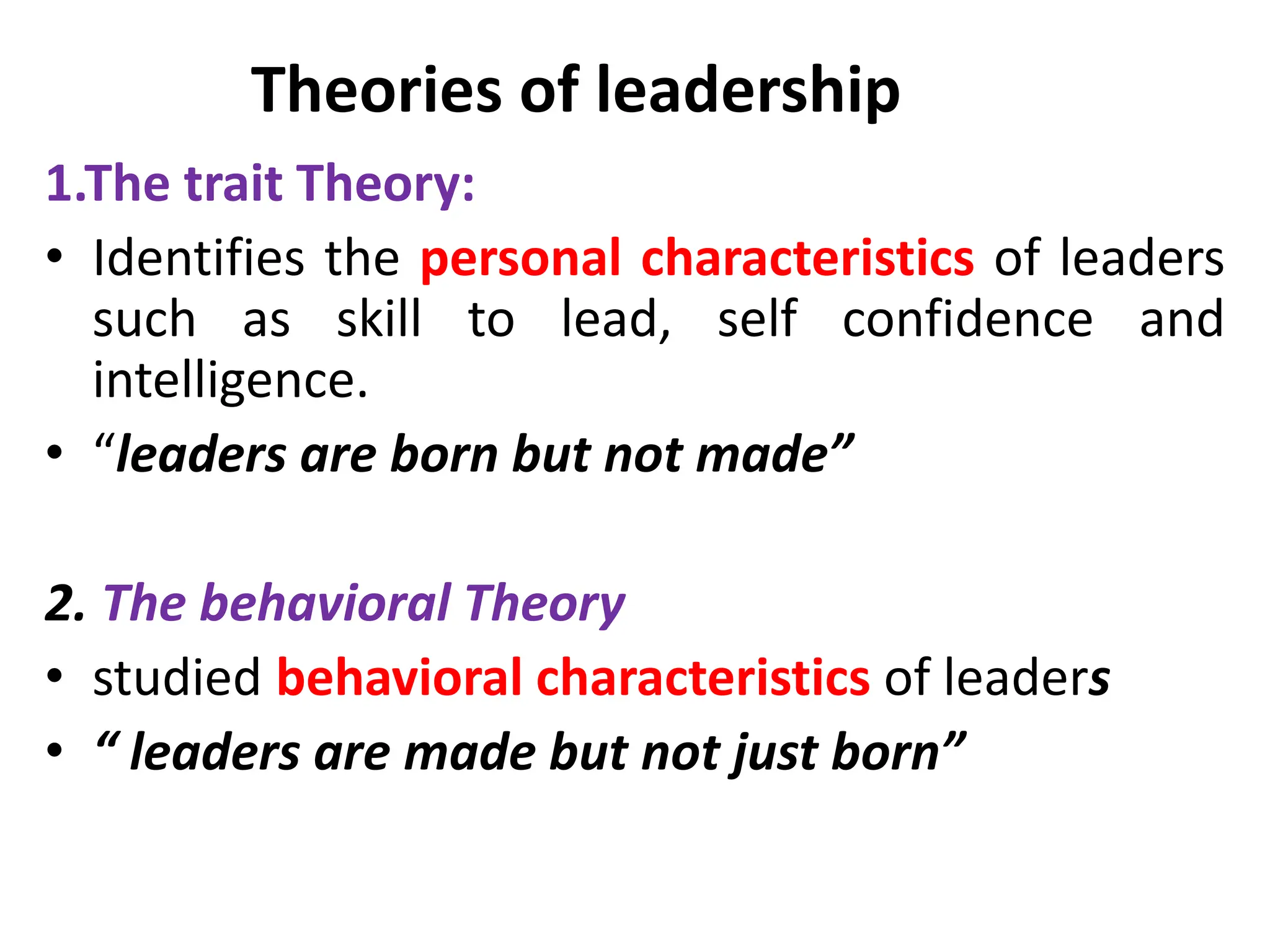 Theories of leadership
1.The trait Theory:
• Identifies the personal characteristics of leaders
such as skill to lead, self confidence and
intelligence.
• “leaders are born but not made”
2. The behavioral Theory
• studied behavioral characteristics of leaders
• “ leaders are made but not just born”
 