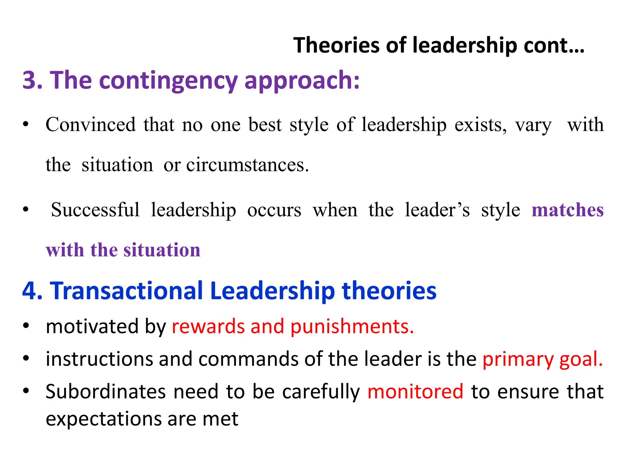Theories of leadership cont…
3. The contingency approach:
• Convinced that no one best style of leadership exists, vary with
the situation or circumstances.
• Successful leadership occurs when the leader’s style matches
with the situation
4. Transactional Leadership theories
• motivated by rewards and punishments.
• instructions and commands of the leader is the primary goal.
• Subordinates need to be carefully monitored to ensure that
expectations are met
 