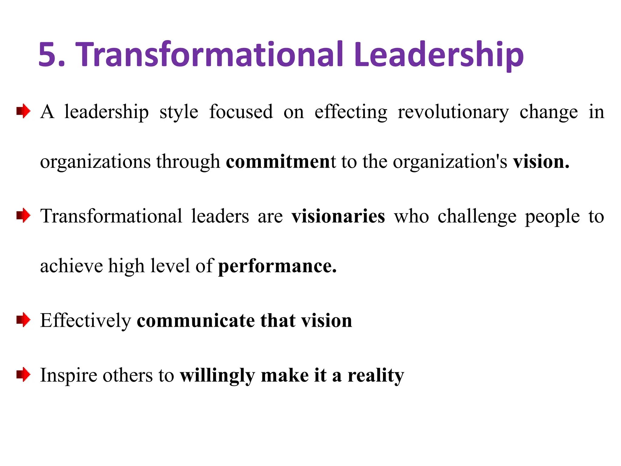 5. Transformational Leadership
A leadership style focused on effecting revolutionary change in
organizations through commitment to the organization's vision.
Transformational leaders are visionaries who challenge people to
achieve high level of performance.
Effectively communicate that vision
Inspire others to willingly make it a reality
 