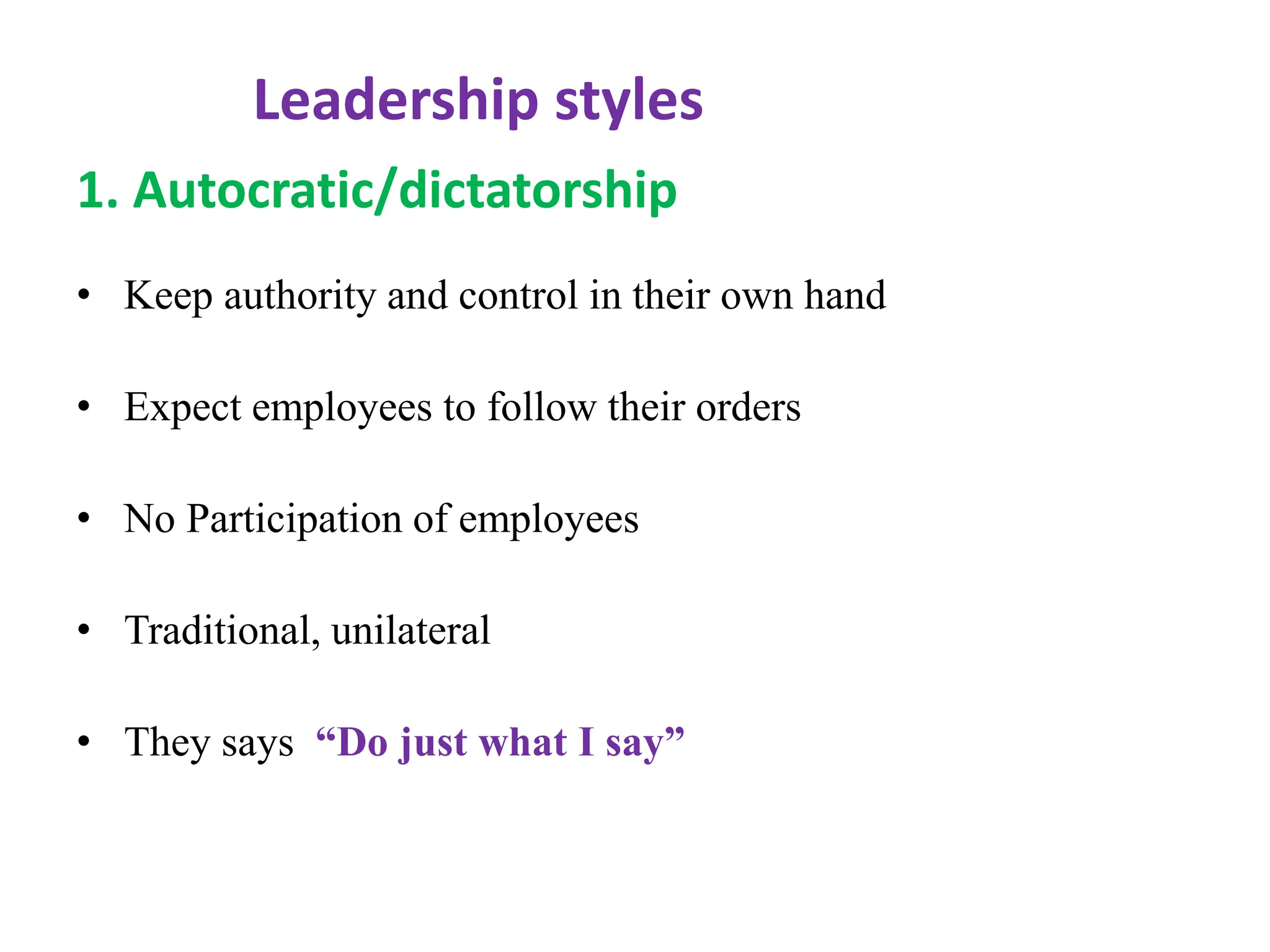 Leadership styles
1. Autocratic/dictatorship
• Keep authority and control in their own hand
• Expect employees to follow their orders
• No Participation of employees
• Traditional, unilateral
• They says “Do just what I say”
 