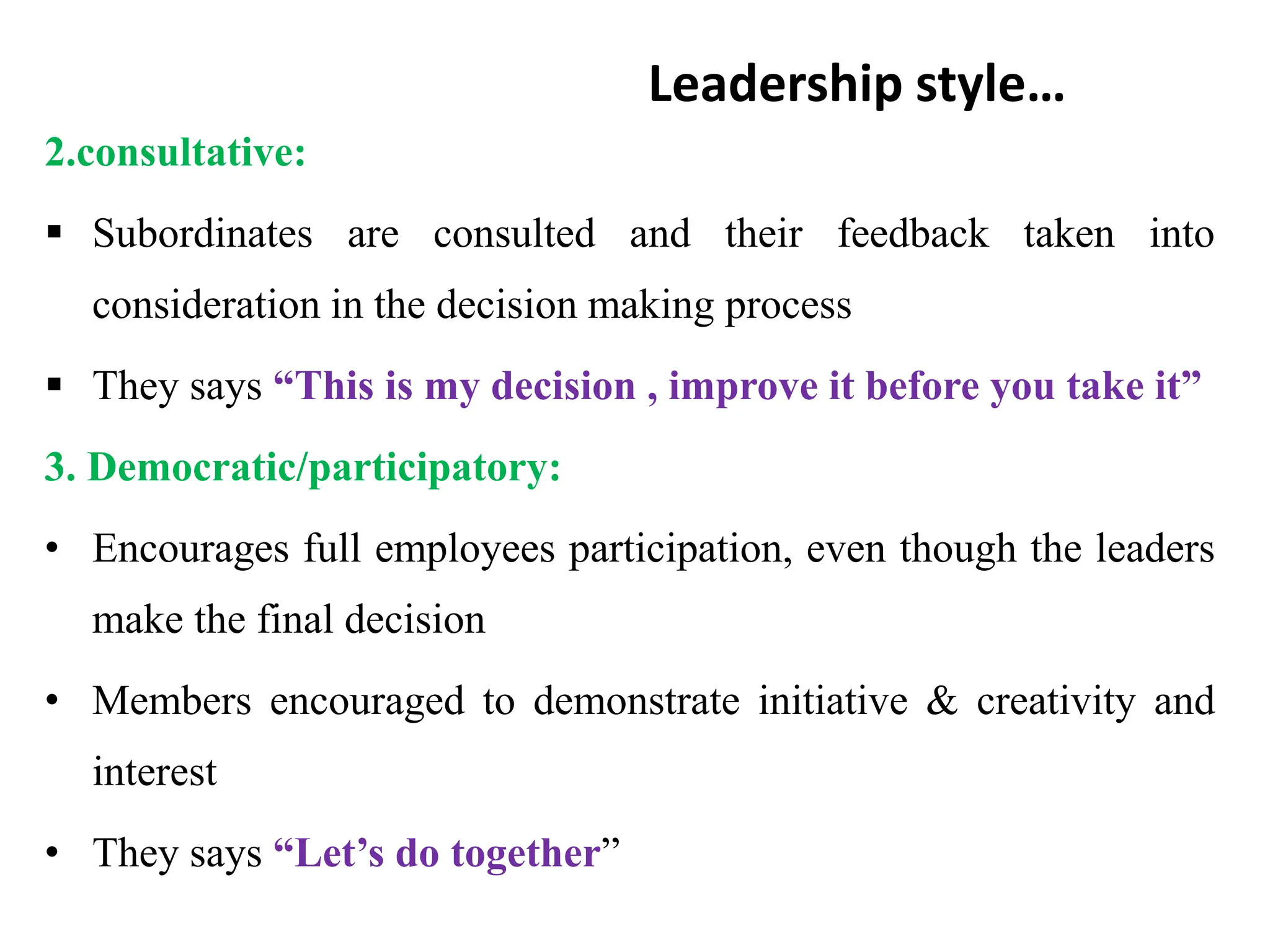 Leadership style…
2.consultative:
 Subordinates are consulted and their feedback taken into
consideration in the decision making process
 They says “This is my decision , improve it before you take it”
3. Democratic/participatory:
• Encourages full employees participation, even though the leaders
make the final decision
• Members encouraged to demonstrate initiative & creativity and
interest
• They says “Let’s do together”
 