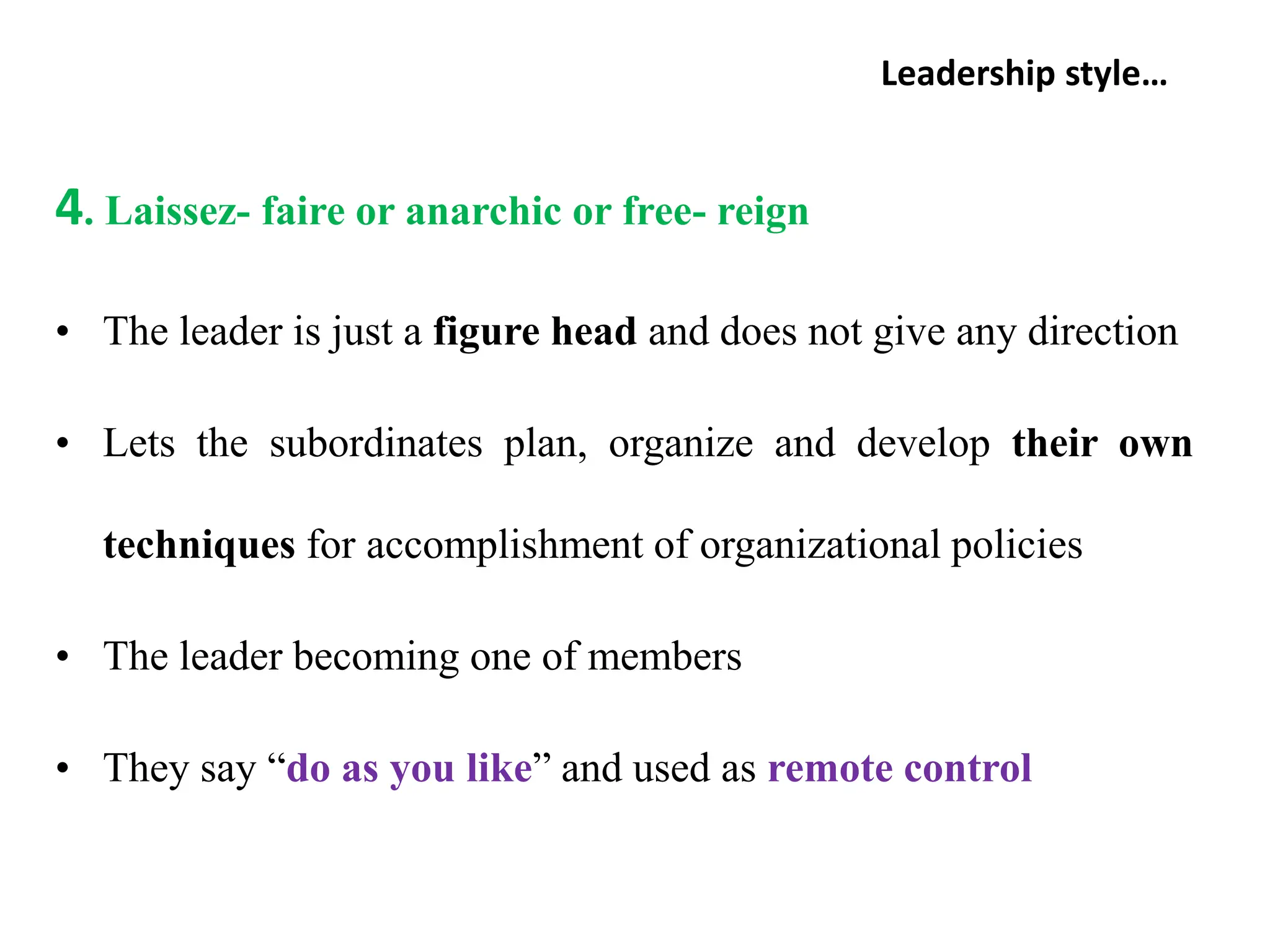 Leadership style…
4. Laissez- faire or anarchic or free- reign
• The leader is just a figure head and does not give any direction
• Lets the subordinates plan, organize and develop their own
techniques for accomplishment of organizational policies
• The leader becoming one of members
• They say “do as you like” and used as remote control
 