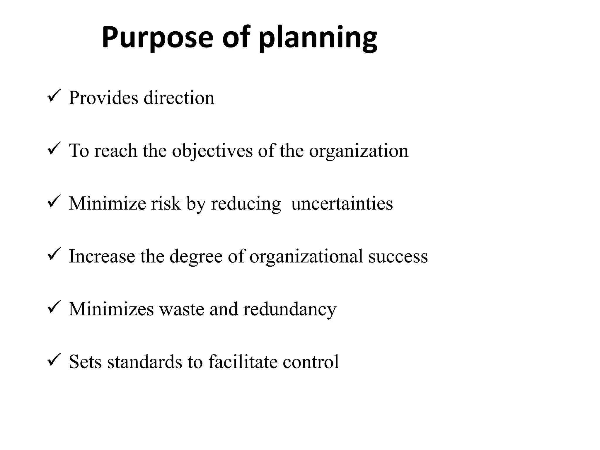 Purpose of planning
 Provides direction
 To reach the objectives of the organization
 Minimize risk by reducing uncertainties
 Increase the degree of organizational success
 Minimizes waste and redundancy
 Sets standards to facilitate control
 