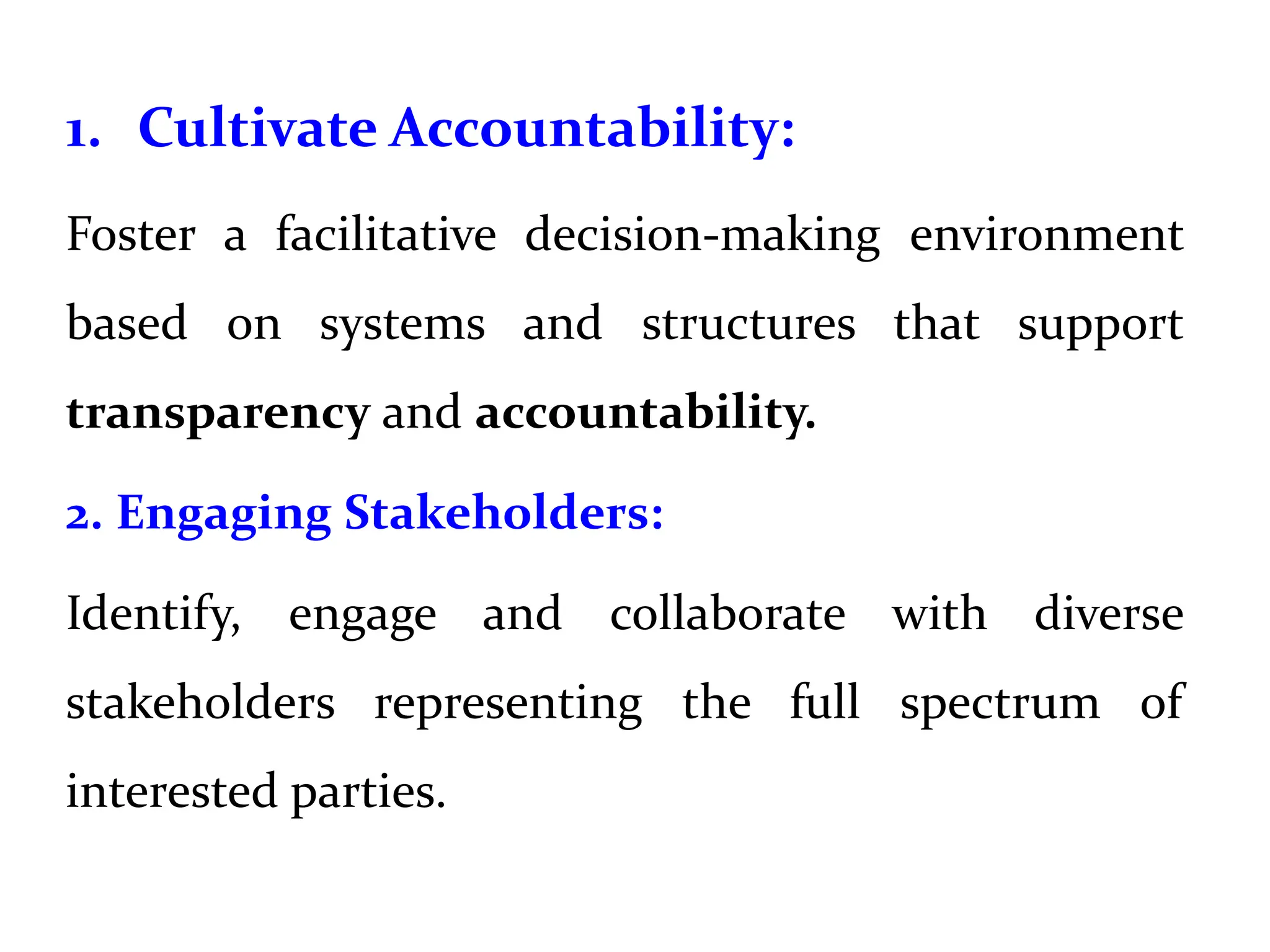1. Cultivate Accountability:
Foster a facilitative decision-making environment
based on systems and structures that support
transparency and accountability.
2. Engaging Stakeholders:
Identify, engage and collaborate with diverse
stakeholders representing the full spectrum of
interested parties.
 