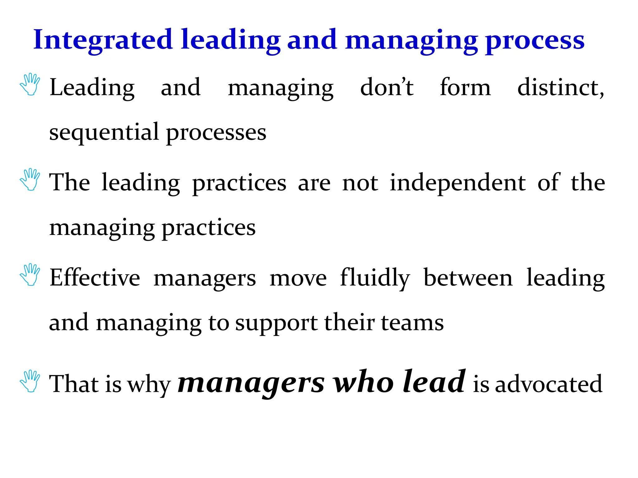 Integrated leading and managing process
 Leading and managing don’t form distinct,
sequential processes
 The leading practices are not independent of the
managing practices
 Effective managers move fluidly between leading
and managing to support their teams
 That is why managers who lead is advocated
 
