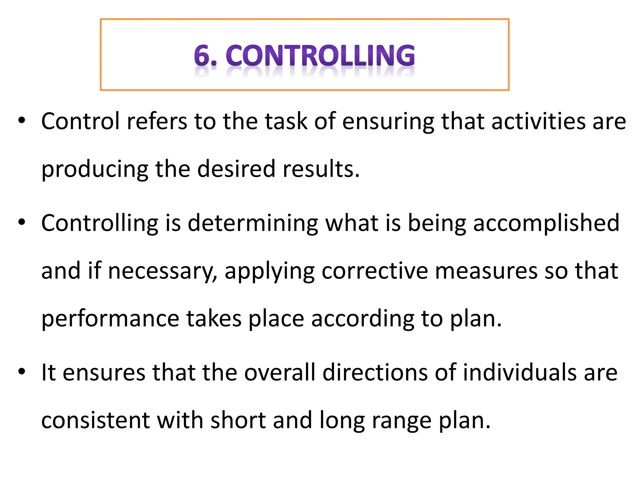 • Control refers to the task of ensuring that activities are
producing the desired results.
• Controlling is determining what is being accomplished
and if necessary, applying corrective measures so that
performance takes place according to plan.
• It ensures that the overall directions of individuals are
consistent with short and long range plan.
 