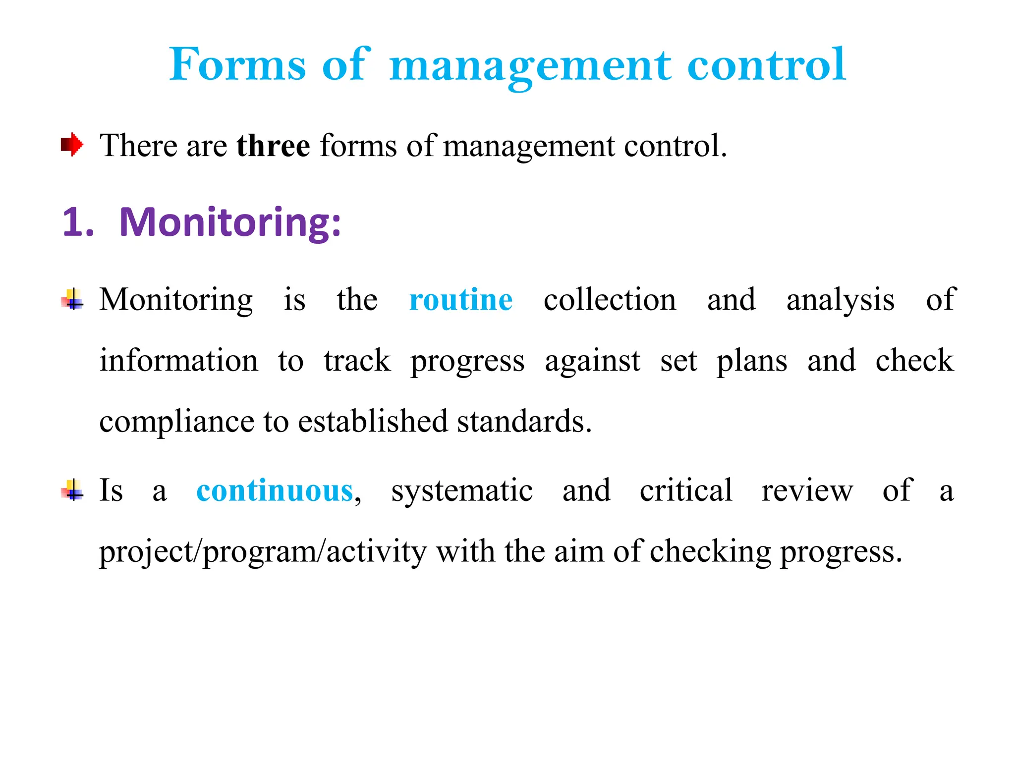 Forms of management control
There are three forms of management control.
1. Monitoring:
Monitoring is the routine collection and analysis of
information to track progress against set plans and check
compliance to established standards.
Is a continuous, systematic and critical review of a
project/program/activity with the aim of checking progress.
 