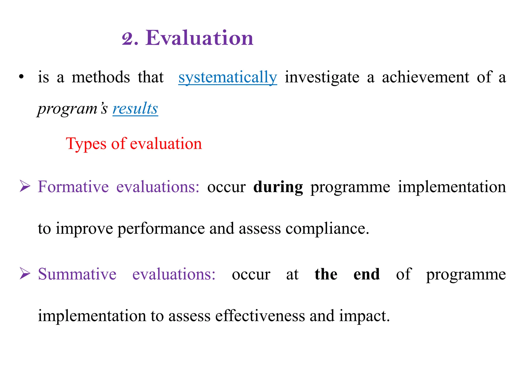 2. Evaluation
• is a methods that systematically investigate a achievement of a
program’s results
Types of evaluation
 Formative evaluations: occur during programme implementation
to improve performance and assess compliance.
 Summative evaluations: occur at the end of programme
implementation to assess effectiveness and impact.
 