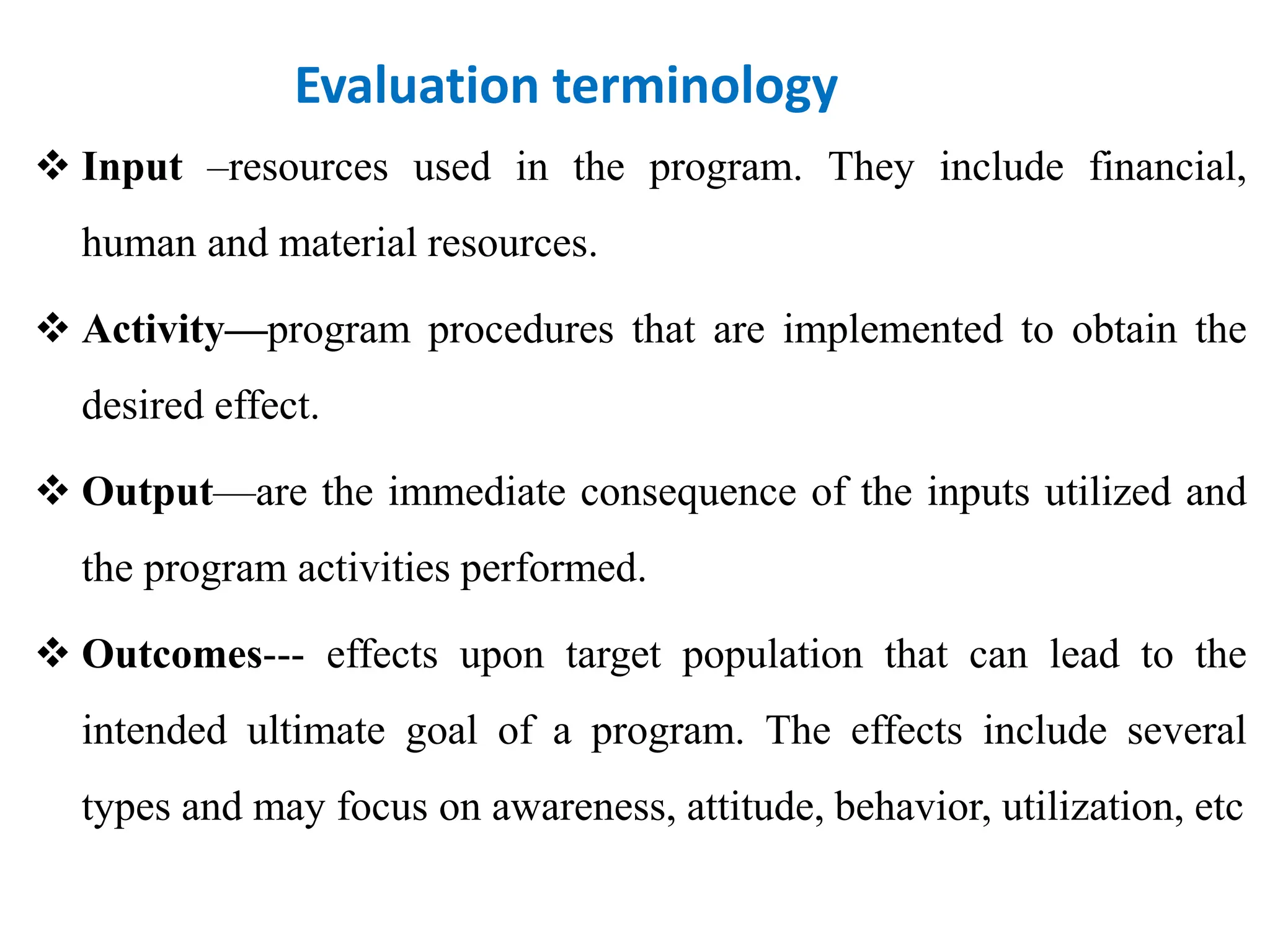 Evaluation terminology
 Input –resources used in the program. They include financial,
human and material resources.
 Activity—program procedures that are implemented to obtain the
desired effect.
 Output—are the immediate consequence of the inputs utilized and
the program activities performed.
 Outcomes--- effects upon target population that can lead to the
intended ultimate goal of a program. The effects include several
types and may focus on awareness, attitude, behavior, utilization, etc
 