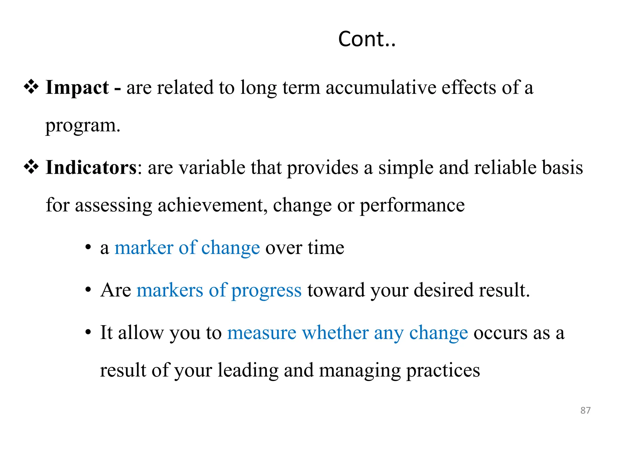 Cont..
 Impact - are related to long term accumulative effects of a
program.
 Indicators: are variable that provides a simple and reliable basis
for assessing achievement, change or performance
• a marker of change over time
• Are markers of progress toward your desired result.
• It allow you to measure whether any change occurs as a
result of your leading and managing practices
87
 