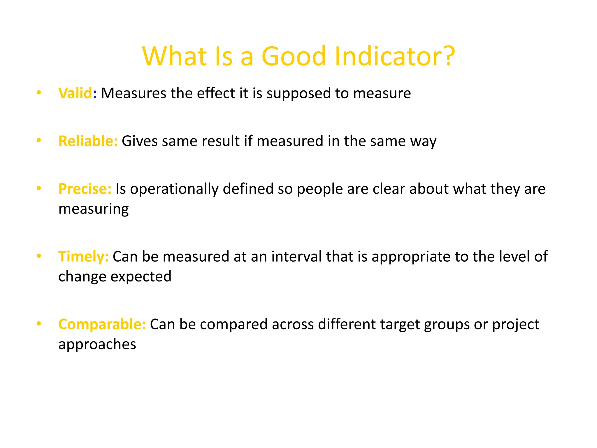 What Is a Good Indicator?
• Valid: Measures the effect it is supposed to measure
• Reliable: Gives same result if measured in the same way
• Precise: Is operationally defined so people are clear about what they are
measuring
• Timely: Can be measured at an interval that is appropriate to the level of
change expected
• Comparable: Can be compared across different target groups or project
approaches
 