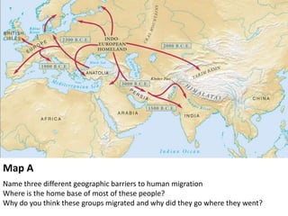 Map A
Name three different geographic barriers to human migration
Where is the home base of most of these people?
Why do you think these groups migrated and why did they go where they went?
 
