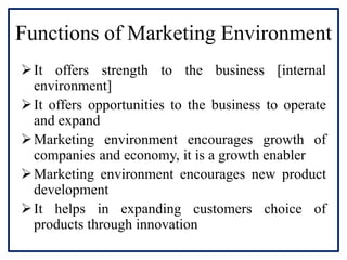 Functions of Marketing Environment
It offers strength to the business [internal
environment]
It offers opportunities to the business to operate
and expand
Marketing environment encourages growth of
companies and economy, it is a growth enabler
Marketing environment encourages new product
development
It helps in expanding customers choice of
products through innovation
 